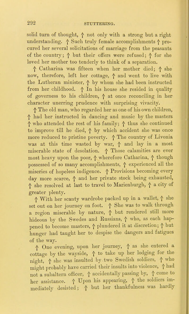 solid turn of thought, f not only with a strong but a right understanding, f Such truly female accomplishments f pro- cured her several solicitations of marriage from the peasants of the country; f but their oflFers were refused; f for she loved her mother too tenderly to think of a separation. f Catharina was fifteen when her mother died; f she now, therefore, left her cottage, ^ and went to live with the Lutheran minister, f by whom she had been instructed from her childhood, f In his house she resided in quality of governess to his children, 'j^ at once reconciling in her character unerring prudence with surprising vivacity. ^ The old man, who regarded her as one of his own children, 'j^ had her instructed in dancing and music by the masters 'j^ who attended the rest of his family; f thus she continued to improve till he died, 'j^ by which accident she was once more reduced to pristine poverty, f The country of Livonia was at this time wasted by war, f and lay in a most miserable state of desolation, f Those calamities are ever most heavy upon the poor, f wherefore Catharina, f though possessed of so many accomplishments, f experienced all the miseries of hopeless indigence, f Provisions becoming every day more scarce, f and her private stock being exhausted, f she resolved at last to travel to Marienburgh, f a city of greater plenty. f With her scanty wardrobe packed up in a wallet, f she set out on her journey on foot, f She was to walk through a region miserable by nature, f but rendered still more hideous by the Swedes and Russians, f who, as each hap- pened to become masters, f plundered it at discretion; f but hunger had taught her to despise the dangers and fatigues of the way. 'I^ One evening, upon her journey, f as she entered a cottage by the wayside, f to take up her lodging for the night, f she was insulted by two Swedish soldiers, f who might probably have carried their insults into violence, f had not a subaltern officer, f accidentally passing by, f come to her assistance, f ^PO ^^^^ appearing, f the soldiers im- mediately desisted; f but her thankfulness was hardly