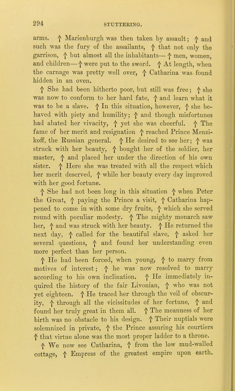 arms, f Marienburgh was then taken by assault; f and such was the fury of the assailants, f that not only the garrison, ^ but almost all the inhabitants— f men, women, and children—'j^ were put to the sword, f At length, when the carnage was pretty well over, f Catharina was- found hidden in an oven. f She had been hitherto poor, but still was free; she was now to conform to her hard fate, f and learn what it was to be a slave. In this situation, however, ^ she be- haved with piety and humility; ^ and though misfortunes had abated her vivacity, f yet she was cheerful. ^ The fame of her merit and resignation 'j^ reached Prince Menzi- koff, the Russian general, 'j^ He desired to see her; was struck with her beauty, 'I*' bought her of the soldier, her master, 'j^ and placed her under the direction of his own sister, 'j^ Here she was treated with all the respect which her merit deserved, ^ while her beauty every day improved with her good fortune. f She had not been long in this situation f when Peter the Great, ^ paying the Prince a visit, f Catharina hap- pened to come in with some dry fruits, 'l*^ which she served round with peculiar modesty, f The mighty monarch saw her, f and was struck with her beauty, f He returned the next day, f called for the beautiful slave, f asked her several questions, f and found her understanding even more perfect than her person. f He had been forced, when young, f to marry from motives of interest; f he was now resolved to marry according to his own inclination, f He immediately in- quired the history of the fair Livonian, f who was not yet eighteen, f He traced her through the veil of obscur- ity, f through all the vicissitudes of her fortune, f and found her truly great in them all. f The meanness of her birth was no obstacle to his design, f Their nuptials were solemnized in private, f the Prince assuring his courtiers f that virtue alone was the most proper ladder to a throne. f We now see Catharina, f fi'O^ mud-walled cottage, f Empress of the greatest empire upon earth.