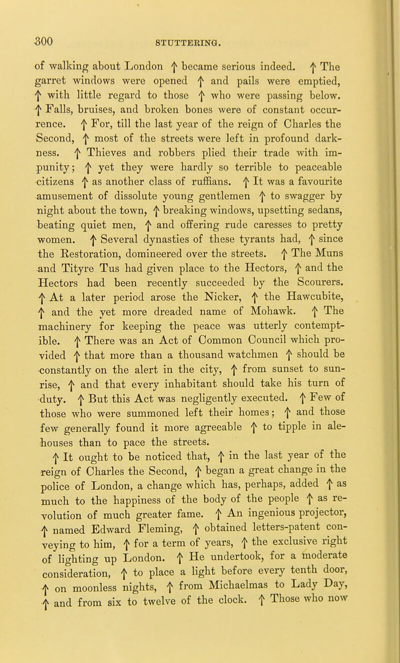 500 of walking about London f became serious indeed. ^ The garret windows were opened and pails were emptied, ^ with little regard to those ^ who were passing below. 'I^ Falls, bruises, and broken bones were of constant occur- rence. ^ For, till the last year of the reign of Charles the Second, most of the streets were left in profound dark- ness. 'I^ Thieves and robbers plied their trade with im- punity; '1^ yet they were hardly so terrible to peaceable citizens f as another class of ruffians. ^ It was a favourite amusement of dissolute young gentlemen ^ to swagger by night about the town, ^ breaking windows, upsetting sedans, beating quiet men, f and offering rude caresses to pretty women. ^ Several dynasties of these tyrants had, f since the Restoration, domineered over the streets, f The Muns and Tityre Tus had given place to the Hectors, f and the Hectors had been recently succeeded by the Scourers. ^ At a later period arose the Nicker, f the Hawcubite, f and the yet more dreaded name of Mohawk. f The machinery for keeping the peace was utterly contempt- ible, f There was an Act of Common Council which pro- vided 'I^ that more than a thousand watchmen f should be ■constantly on the alert in the city, f from sunset to sun- rise, f and that every inhabitant should take his turn of •duty, f But this Act was negligently executed, f Few of those who were summoned left their homes; f and those few generally found it more agreeable f to tipple in ale- houses than to pace the streets. f It ought to be noticed that, f in the last year of the reign of Charles the Second, f began a great change in the police of London, a change which has, perhaps, added f as much to the happiness of the body of the people f as re- volution of much greater fame, f An ingenious projector, f named Edward Fleming, f obtained letters-patent con- veying to him, f for a term of years, f the exclusive right of lighting up London, f He undertook, for a moderate consideration, f to place a light before every tenth door, f on moonless nights, f from Michaelmas to Lady Day, f and from six to twelve of the clock, f Those who now