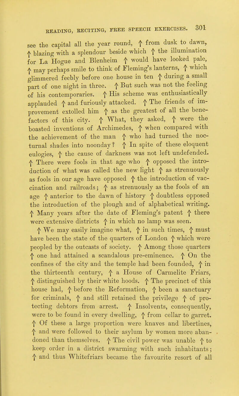 see the capital all the year round, f from dusk to dawn, f blazing with a splendour beside which f the illumination for La Hogue and Blenheim f would have looked pale, I may perhaps smile to think of Fleming's lanterns, f which glimmered feebly before one house in ten f during a small part of one night in three, f But such was not the feeling of his contemporaries, f His scheme was enthusiastically applauded f and furiously attacked, f The friends of im- provement extolled him f as the greatest of all the bene- factors of this city, f What, they asked, f were the boasted inventions of Archimedes, f when compared with the achievement of the man f who had turned the noc- turnal shades into noonday ? f In spite of these eloquent eulogies, f the cause of darkness was not left undefended. ^ There were fools in that age who f opposed the intro- duction of what was called the new light f as strenuously as fools in our age have opposed f the introduction of vac- cination and railroads; f as strenuously as the fools of an age f anterior to the dawn of history f doubtless opposed the introduction of the plough and of alphabetical writing. 'I^ Many years after the date of Fleming's patent f there were extensive districts f in which no lamp was seen. f We may easily imagine what, f in such times, ^ must have been the state of the quarters of London ^ which were peopled by the outcasts of society, f Among those quarters ^ one had attained a scandalous pre-eminence. On the confines of the city and the temple had been founded, 'j^ in the thirteenth century, f a House of Carmelite Friars, f distinguished by their white hoods, f The precinct of this house had, f before the Reformation, f been a sanctuary for criminals, f and still retained the privilege ^ of pro- tecting debtors from arrest. Insolvents, consequently, were to be found in every dwelling, f from cellar to garx'et. ^ Of these a large proportion were knaves and libertines, ^ and were followed to their asylum by women more aban- doned than themselves, f The civil power was unable f to keep order in a district swarming with such inhabitants; f and thus Whitefriars became the favourite resort of all