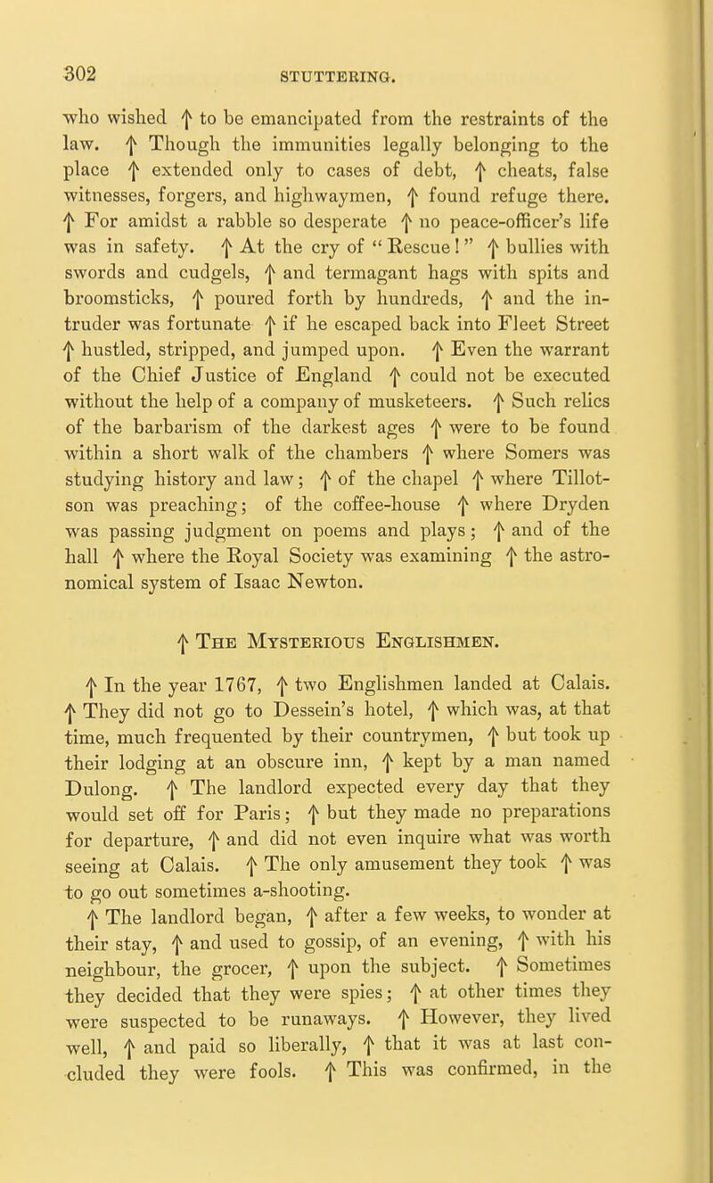 who wished ^ to be emancipated from the restraints of the law. 'I^ Though the immunities legally belonging to the place ^ extended only to cases of debt, ^ cheats, false witnesses, forgers, and highwaymen, 'j^ found refuge there. ^ For amidst a rabble so desperate f no peace-officer's life was in safety, f At the cry of  Rescue!  f bullies with swords and cudgels, and termagant hags with spits and broomsticks, ^ poured forth by hundreds, f and the in- truder was fortunate f if he escaped back into Fleet Street hustled, stripped, and jumped upon, 'j^ Even the warrant of the Chief Justice of England f could not be executed without the help of a company of musketeers. ^ Such relics of the barbarism of the darkest ages f were to be found within a short walk of the chambers f where Somers was studying history and law; f of the chapel f where Tillot- son was preaching; of the coffee-house 'l^ where Dryden was passing judgment on poems and plays; ^ and of the hall f where the Royal Society was examining f the astro- nomical system of Isaac Newton. f The Mysterious Englishmen. f In the year 1767, f two Englishmen landed at Calais. ^ They did not go to Dessein's hotel, f which was, at that time, much frequented by their countrymen, f but took up their lodging at an obscure inn, f kept by a man named Dulong. f The landlord expected every day that they would set off for Paris; f but they made no preparations for departure, f and did not even inquire what was worth seeing at Calais, f The only amusement they took f was to go out sometimes a-shooting. f The landlord began, f after a few weeks, to wonder at their stay, f and used to gossip, of an evening, f with his neighbour, the grocer, f upon the subject, f Sometimes they decided that they were spies; f at other times they were suspected to be runaways, f However, they lived well, t and paid so liberally, f that it was at last con- cluded they were fools, f This was confirmed, in the