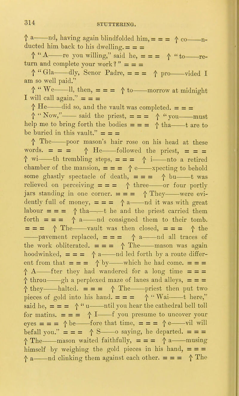 t a nd, having again blindfolded him, = = = co n- ducted him back to his dwelling. = = = t  A re you willing, said he, = = = f  to re- turn and complete your work ?  = = = t  Gla dly, Senor Padre, = = = f pro vided I am so well paid. f  We 11, then, = = = f to morrow at midnight I will call again. = = = t He did so, and the vault was completed. = = = f Now, said the priest, = = = f you must help me to bring forth the bodies = ==== f tha 1 are to be buried in this vault. == = == t The poor mason's hair rose on his head at these words. = = = f He followed the priest, = = = f wi th trembling steps, = = = f i nto a retired chamber of the mansion, = = = f e xpecting to behold some ghastly spectacle of death, = = = 'j^ bu 1 was relieved on perceiving = = = ^ three or four portly jars standing in one corner. = = = f They were evi- dently full of money, = = = 'j^ a nd it was with great labour = = = f tha—■.—t he and the priest carried them forth = = = a nd consigned them to their tomb. = = = 'j^ The vault was then closed, = = = ^ the pavement replaced, = = = ^ a nd all traces of the work obliterated. = = = f The mason was again hoodwinked, = = = f a nd led forth by a route differ- ent from that = = = f by which he had come. = = = 'j^ A fter they had wandered for a long time = = = 'I^ throu gh a perplexed maze of lanes and alleys, = = = 'I^ they halted. = = = 'j^ The priest then put two pieces of gold into his hand. = = = 'j^  Wai 1 here, said he, = = = f'^ u ntil you hear the cathedral bell toll for matins. = = = ^ I f you presume to uncover your eyes = = = '[^ be fore that time, = = = 'j^ e vil will befall you. = = = f S o saying, he departed. = = = 'l^ The mason waited faithfully, = = = ^ a musing himself by weighing the gold pieces in his hand, = = = 'j^ a nd clinking them against each other. = = = f The