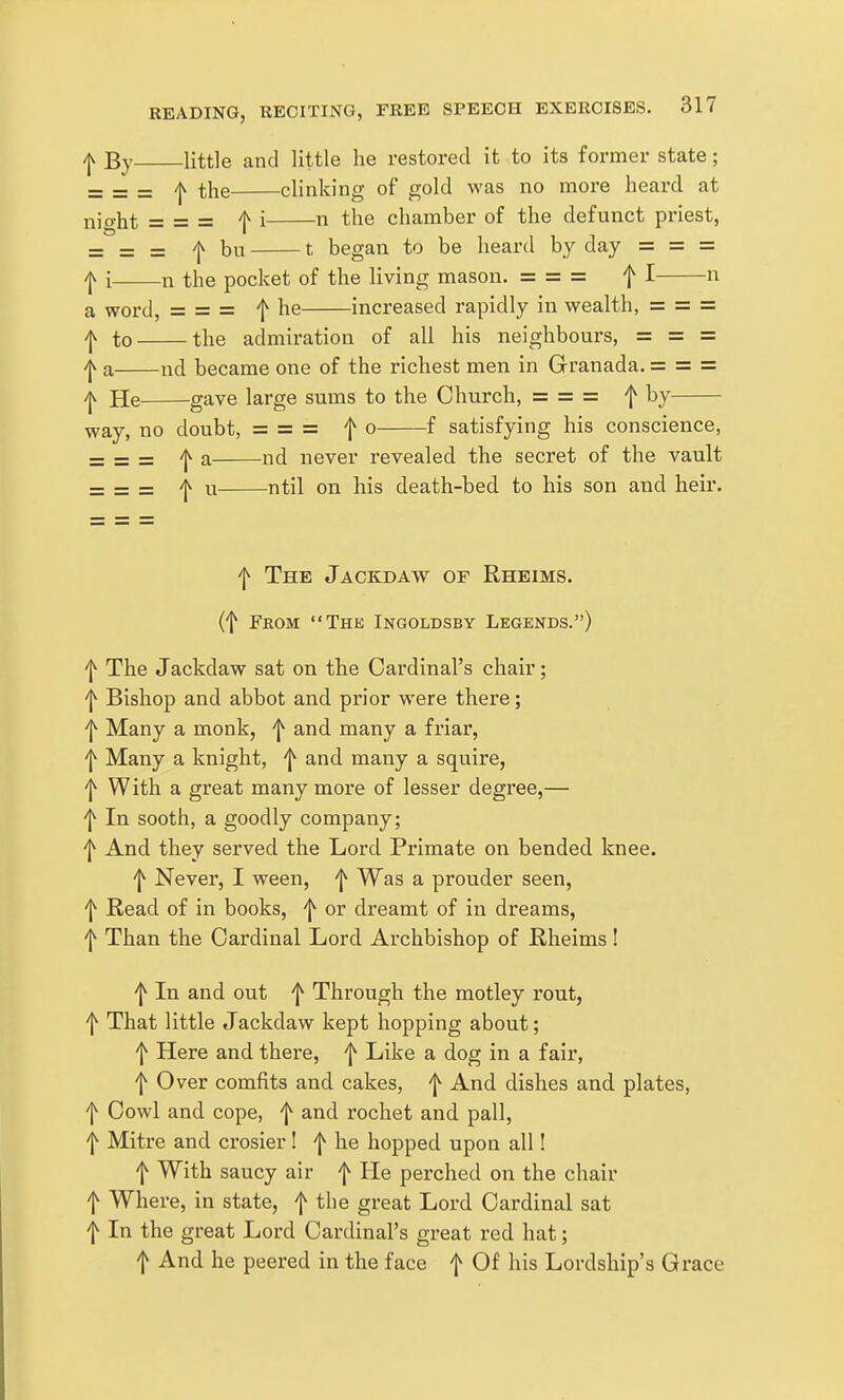 /jv By little and little he restored it to its former state; _ _ _ /jv the clinking of gold was no more heard at nio-ht = = = f i n the chamber of the defunct priest, = = = f bu 1 began to be heard by day = = = ^ i n the pocket of the living mason. ===== f I n a word, = = = f he increased rapidly in wealth, = = = I to the admiration of all his neighbours, = =: = ^ a nd became one of the richest men in Granada. = = = /Jv He gave large sums to the Church, = = = ^ by way, no doubt, = = = f o f satisfying his conscience, = = = 'I^ a nd never revealed the secret of the vault = = = f u ntil on his death-bed to his son and heir. f The Jackdaw of Rheims. (t Feom The Ingoldsby Legends.) f The Jackdaw sat on the Cardinal's chair; f Bishop and abbot and prior were there; 'j^ Many a monk, ^ and many a friar, 'j^ Many a knight, ^ and many a squire, f With a great many more of lesser degree,— f In sooth, a goodly company; '1^ And they served the Lord Primate on bended knee. f Never, I ween, 'J^ Was a prouder seen, f Read of in books, f or dreamt of in dreams, f Than the Cardinal Lord Archbishop of Rheims ! f In and out f Through the motley rout, f That little Jackdaw kept hopping about; f Here and there, f Like a dog in a fair, f Over comfits and cakes, f And dishes and plates, f Cowl and cope, f and rochet and pall, f Mitre and crosier! f he hopped upon all! f With saucy air f He perched on the chair f Where, in state, f the great Lord Cardinal sat f In the great Lord Cardinal's great red hat; f And he peered in the face f Of his Lordship's Grace