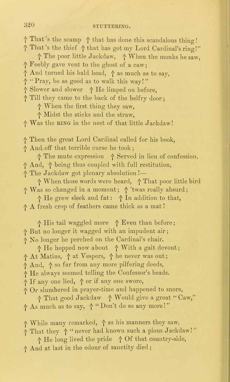 f Tliat's the scamp f that has clone this scandalous thing! f That's the thief f that has got my Lord Cardinal's ring! f The poor little Jackdaw, | When the monks he saw, f Feebly gave vent to the ghost of a caw; f And turned his bald head, f as much as to say, f  Pray, be as good as to walk this way! f Slower and slower f He limped on before, ^ Till they came to the back of the belfi-y door; 'l^ When the first thing they saw, 'l^ Midst the sticks and the straw, f Was the RING in the nest of that little Jackdaw! f Then the great Lord Cardinal called for his book, 'l^ And. off that terrible curse he took; 'j^ The mute expression 'j^ Served in lieu of confession, 'I^ And, f being thus coupled with full restitution, f The Jackdaw got plenary absolution!— 'j^ When those words were heard, f That poor little bird f Was so changed in a moment; f 'twas really absurd; 'l^ He grew sleek and fat: ^ In addition to that, ^ A fresh crop of feathers came thick as a mat! 'I^ His tail waggled more ^ Even than before; 'j^ But no longer it wagged with an impudent air; 'l^ No longer he perched on the Cardinal's chair. ^ He hopped now about f With a gait devout; 'l^ At Matins, f at Vespers, f he never was out; 'j^ And, f. so far from any more pilfering deeds, '1^ He always seemed telling the Confessor's beads, f If any one lied, f or if any one swore, 'l^ Or slumbered in prayer-time and happened to snore, ^ That good Jackdaw f Would give a great  Caw, f As much as to say, f  Don't do so any moi-e!  'l^ While many remarked, f as his manners they saw, 'j^ That they ^  never had known such a pious Jackdaw! ^ He long lived the pride f Of that country-side, f And at last in the odour of sanctity died;