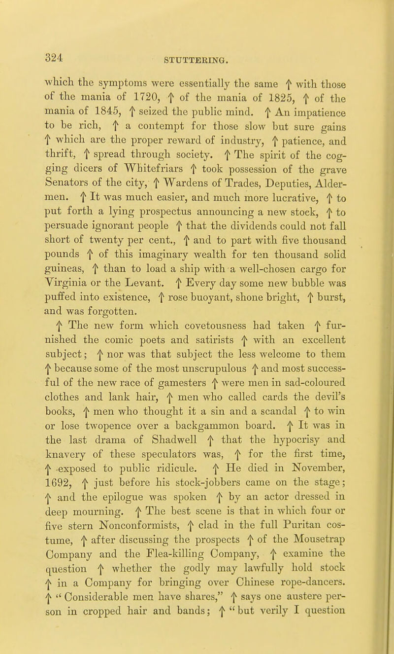 which the symptoms were essentially the same f with those of the mania of 1720, f of the mania of 1825, f of the mania of 1845, f seized the public mind, f An impatience to be rich, f a contempt for those slow but sure gains t which are the proper reward of industry, f patience, and thrift, t spread through society, f The spirit of the cog- ging dicers of Whitefriars f took possession of the grave Senators of the city, f Wardens of Trades, Deputies, Alder- men, f It was much easier, and much more lucrative, f to put forth a lying prospectus announcing a new stock, f to pei'suade ignorant people f that the dividends could not fall short of twenty per cent., f and to part with five thousand pounds f of this imaginary wealth for ten thousand solid guineas, f than to load a ship with a well-chosen cargo for Virginia or the Levant, f Every day some new bubble was puffed into existence, f rose buoyant, shone bright, f burst, and was forgotten. f The new form which covetousness had taken 'j^ fur- nished the comic poets and satirists ^ with an excellent subject; f nor was that subject the less welcome to them f because some of the most unscrupulous ^ and most success- ful of the new race of gamesters ^ were men in sad-coloured clothes and lank haii', f men who called cards the devil's books, f men who thought it a sin and a scandal f to win or lose twopence over a backgammon board, f It was in the last drama of Shadwell f that the hypocrisy and knavery of these speculators was, f for the first time, ^ exposed to public ridicule. ^ He died in November, 1692, f just before his stock-jobbers came on the stage; 'j^ and the epilogue was spoken by an actor dressed in deep mourning, f The best scene is that in which four or five stern Nonconformists, f clad in the full Puritan cos- tume, f after discussing the prospects f of the Mousetrap Company and the Flea-killing Company, f examine the question f whether the godly may lawfully hold stock 'l^ in a Company for bringing over Chinese rope-dancers. 'I^  Considerable men have shares, f says one austere per- son in cropped hair and bands; f  but verily I question