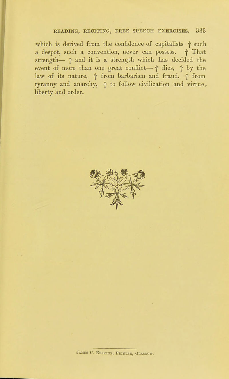 whicli is derived from the confidence of capitalists f such a despot, such a convention, never can possess, 'j^ That strength— f and it is a strength which has decided the event of more than one great conflict— f flies, f by the law of its nature, f from barbarism and fraud, f from tyranny and anarchy, f to follow civilization and virtue, liberty and order. James 0. Erskine, Printer, Glasoow.