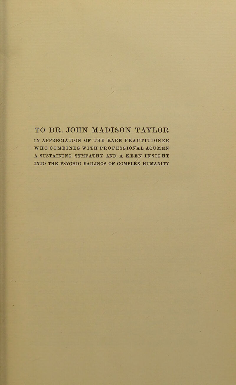 TO DR. JOHN MADISON TAYLOR IN APPRECIATION OF THE RARE PRACTITIONER WHO COMBINES WITH PROFESSIONAL ACUMEN A SUSTAINING SYMPATHY AND A KEEN INSIGHT INTO THE PSYCHIC FAILINGS OF COMPLEX HUMANITY
