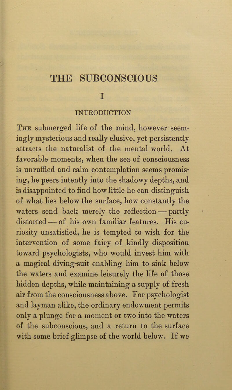 THE SUBCONSCIOUS I INTRODUCTION The submerged life of the mind, however seem- ingly mysterious and really elusive, yet persistently attracts the naturalist of the mental world. At favorable moments, when the sea of consciousness is unruffled and calm contemplation seems promis- ing, he peers intently into the shadowy depths, and is disappointed to find how little he can distinguish of what lies below the surface, how constantly the waters send back merely the reflection — partly distorted — of his own familiar features. His cu- riosity unsatisfied, he is tempted to wish for the intervention of some fairy of kindly disposition toward psychologists, who would invest him with a magical diving-suit enabling him to sink below the waters and examine leisurely the life of those hidden depths, while maintaining a supply of fresh air from the consciousness above. For psychologist and layman alike, the ordinary endowment permits only a plunge for a moment or two into the waters of the subconscious, and a return to the surface with some brief glimpse of the world below. If we