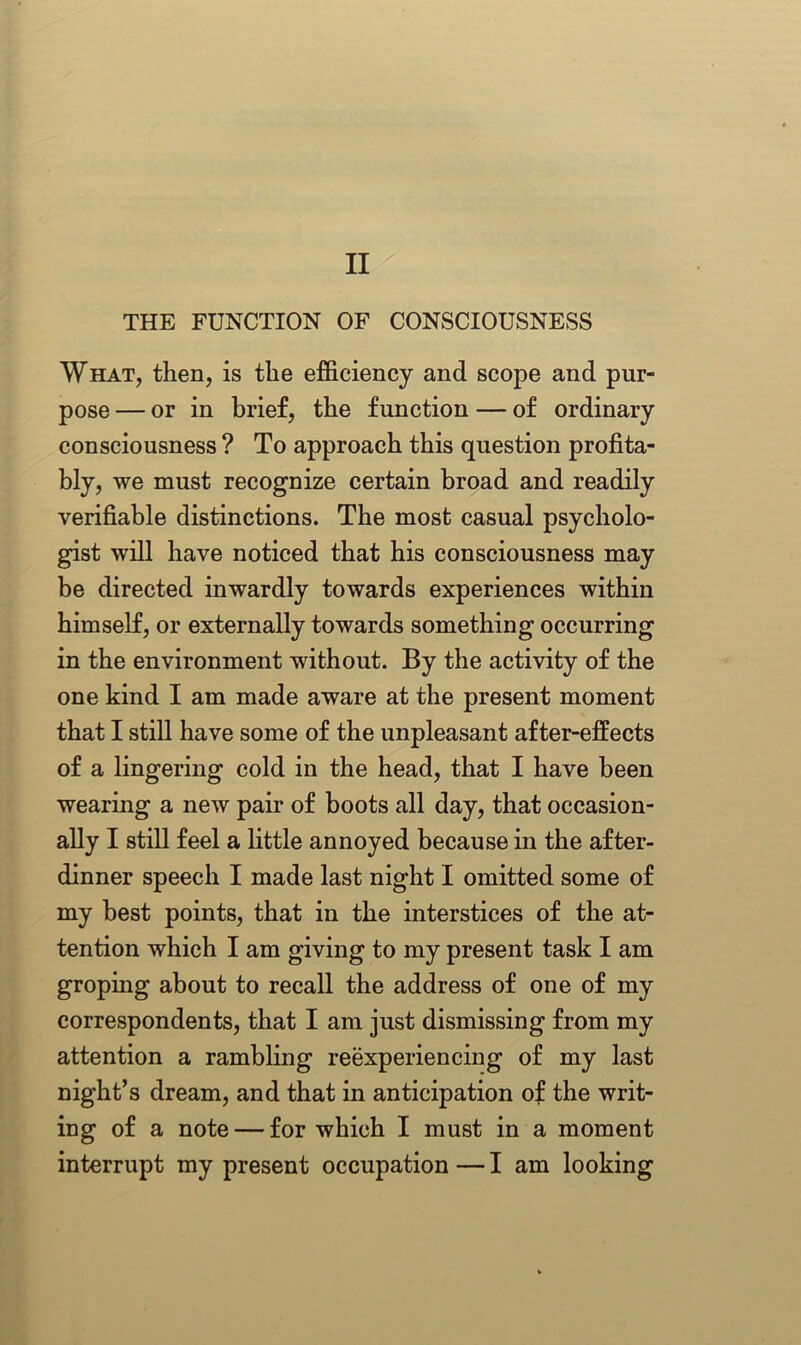 II THE FUNCTION OF CONSCIOUSNESS What, then, is the efficiency and scope and pur- pose — or in brief, the function — of ordinary consciousness ? To approach this question profita- bly, we must recognize certain broad and readily verifiable distinctions. The most casual psycholo- gist will have noticed that his consciousness may be directed inwardly towards experiences within himself, or externally towards something occurring in the environment without. By the activity of the one kind I am made aware at the present moment that I still have some of the unpleasant after-effects of a lingering cold in the head, that I have been wearing a new pair of boots all day, that occasion- ally I still feel a little annoyed because in the after- dinner speech I made last night I omitted some of my best points, that in the interstices of the at- tention which I am giving to my present task I am groping about to recall the address of one of my correspondents, that I am just dismissing from my attention a rambling reexperiencing of my last night’s dream, and that in anticipation of the writ- ing of a note — for which I must in a moment interrupt my present occupation — I am looking