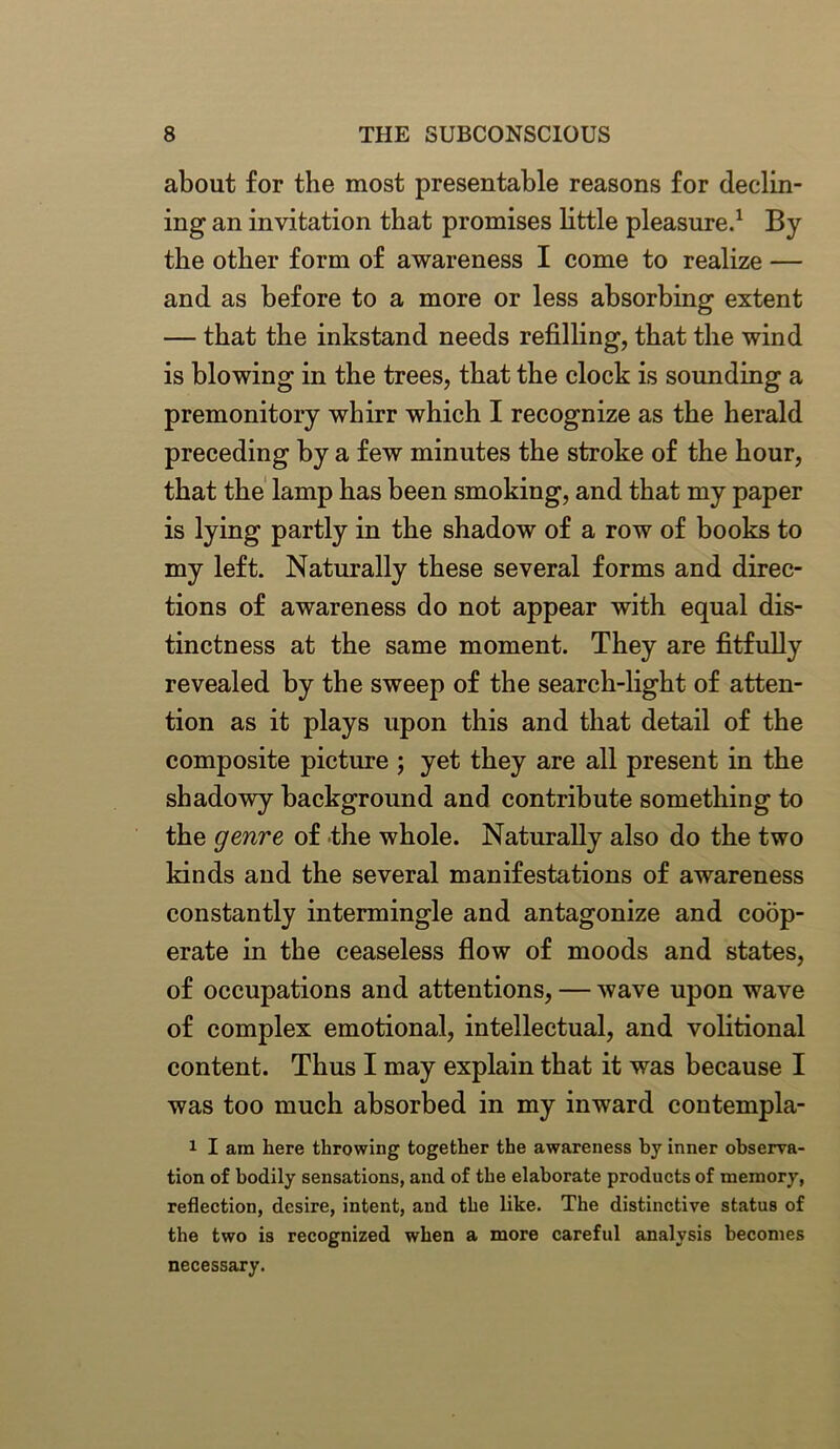 about for the most presentable reasons for declin- ing an invitation that promises little pleasure.1 By the other form of awareness I come to realize — and as before to a more or less absorbing extent — that the inkstand needs refilling, that the wind is blowing in the trees, that the clock is sounding a premonitory whirr which I recognize as the herald preceding by a few minutes the stroke of the hour, that the lamp has been smoking, and that my paper is lying partly in the shadow of a row of books to my left. Naturally these several forms and direc- tions of awareness do not appear with equal dis- tinctness at the same moment. They are fitfully revealed by the sweep of the search-light of atten- tion as it plays upon this and that detail of the composite picture ; yet they are all present in the shadowy background and contribute something to the genre of the whole. Naturally also do the two kinds and the several manifestations of awareness constantly intermingle and antagonize and coop- erate in the ceaseless flow of moods and states, of occupations and attentions, — wave upon wave of complex emotional, intellectual, and volitional content. Thus I may explain that it was because I was too much absorbed in my inward contempla- 1 I am here throwing together the awareness by inner observa- tion of bodily sensations, and of the elaborate products of memory, reflection, desire, intent, and the like. The distinctive status of the two is recognized when a more careful analysis becomes necessary.