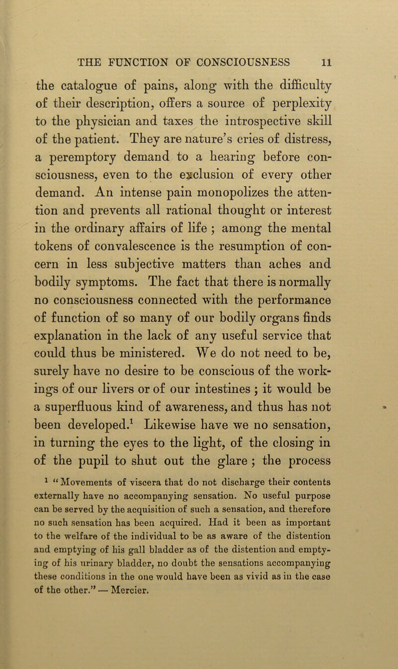 the catalogue of pains, along with the difficulty of their description, offers a source of perplexity to the physician and taxes the introspective skill of the patient. They are nature’s cries of distress, a peremptory demand to a hearing before con- sciousness, even to the exclusion of every other demand. An intense pain monopolizes the atten- tion and prevents all rational thought or interest in the ordinary affairs of life ; among the mental tokens of convalescence is the resumption of con- cern in less subjective matters than aches and bodily symptoms. The fact that there is normally no consciousness connected with the performance of function of so many of our bodily organs finds explanation in the lack of any useful service that could thus be ministered. We do not need to be, surely have no desire to be conscious of the work- ings of our livers or of our intestines ; it would be a superfluous land of awareness, and thus has not been developed.1 Likewise have we no sensation, in turning the eyes to the light, of the closing in of the pupil to shut out the glare ; the process 1 “ Movements of viscera that do not discharge their contents externally have no accompanying sensation. No useful purpose can be served by the acquisition of such a sensation, and therefore no such sensation has been acquired. Had it been as important to the welfare of the individual to be as aware of the distention and emptying of his gall bladder as of the distention and empty- ing of his urinary bladder, no doubt the sensations accompanying these conditions in the one would have been as vivid as in the case of the other.” — Mercier.