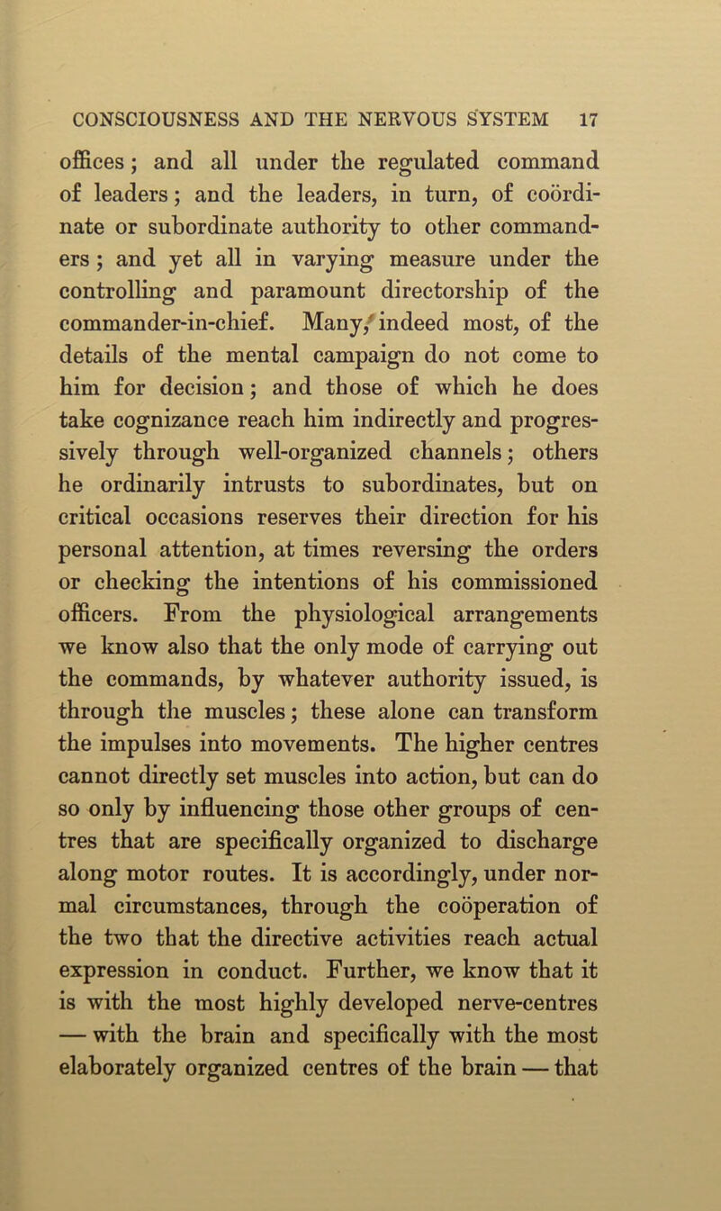 offices; and all under the regulated command of leaders; and the leaders, in turn, of coordi- nate or subordinate authority to other command- ers ; and yet all in varying measure under the controlling and paramount directorship of the commander-in-chief. Many,' indeed most, of the details of the mental campaign do not come to him for decision; and those of which he does take cognizance reach him indirectly and progres- sively through well-organized channels; others he ordinarily intrusts to subordinates, but on critical occasions reserves their direction for his personal attention, at times reversing the orders or checking the intentions of his commissioned officers. From the physiological arrangements we know also that the only mode of carrying out the commands, by whatever authority issued, is through the muscles; these alone can transform the impulses into movements. The higher centres cannot directly set muscles into action, but can do so only by influencing those other groups of cen- tres that are specifically organized to discharge along motor routes. It is accordingly, under nor- mal circumstances, through the cooperation of the two that the directive activities reach actual expression in conduct. Further, we know that it is with the most highly developed nerve-centres — with the brain and specifically with the most elaborately organized centres of the brain — that