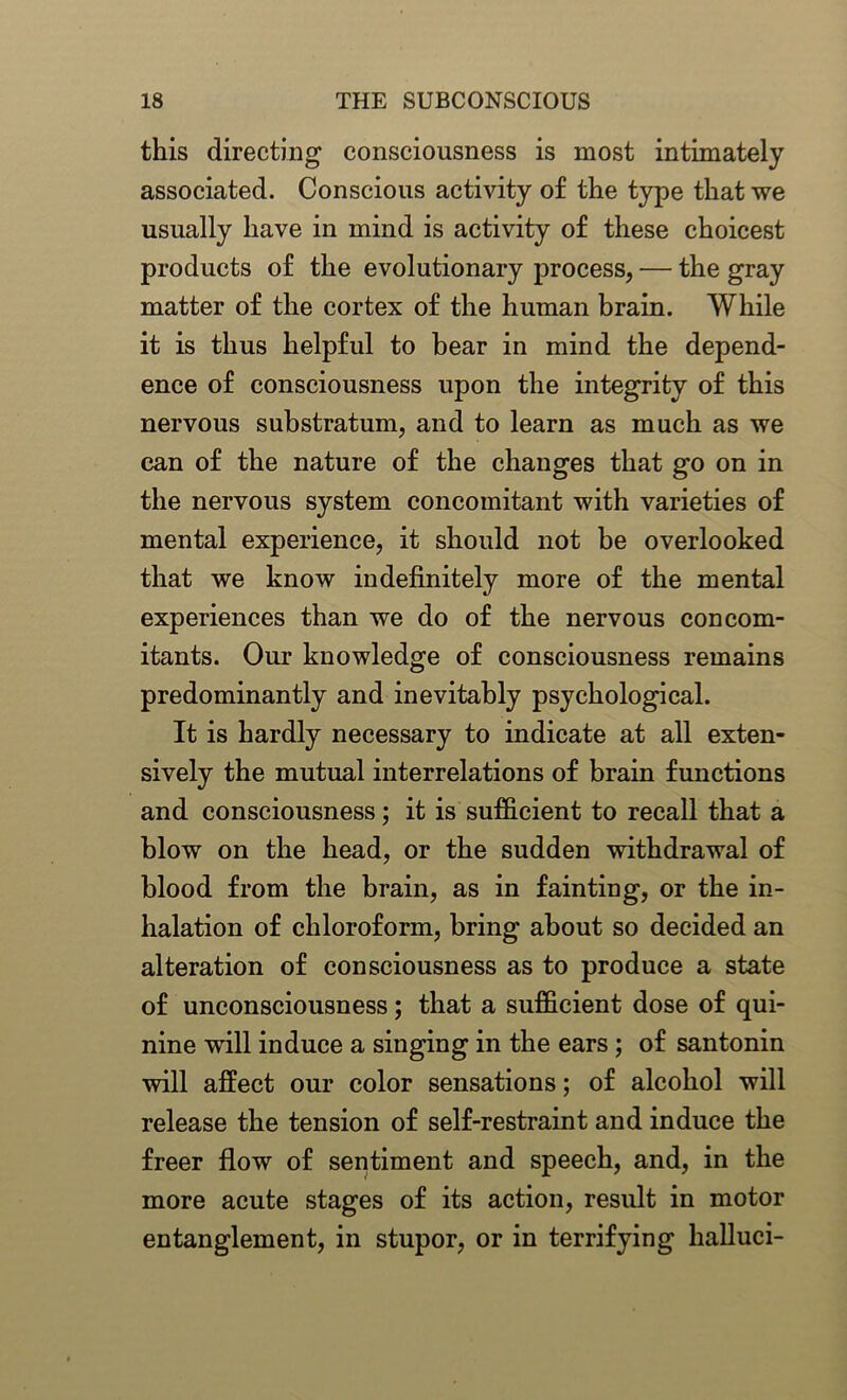 this directing consciousness is most intimately associated. Conscious activity of the type that we usually have in mind is activity of these choicest products of the evolutionary process, — the gray matter of the cortex of the human brain. While it is thus helpful to bear in mind the depend- ence of consciousness upon the integrity of this nervous substratum, and to learn as much as we can of the nature of the changes that go on in the nervous system concomitant with varieties of mental experience, it should not be overlooked that we know indefinitely more of the mental experiences than we do of the nervous concom- itants. Our knowledge of consciousness remains predominantly and inevitably psychological. It is hardly necessary to indicate at all exten- sively the mutual interrelations of brain functions and consciousness; it is sufficient to recall that a blow on the head, or the sudden withdrawal of blood from the brain, as in fainting, or the in- halation of chloroform, bring about so decided an alteration of consciousness as to produce a state of unconsciousness; that a sufficient dose of qui- nine will induce a singing in the ears ; of santonin will affect our color sensations; of alcohol will release the tension of self-restraint and induce the freer flow of sentiment and speech, and, in the more acute stages of its action, result in motor entanglement, in stupor, or in terrifying halluci-