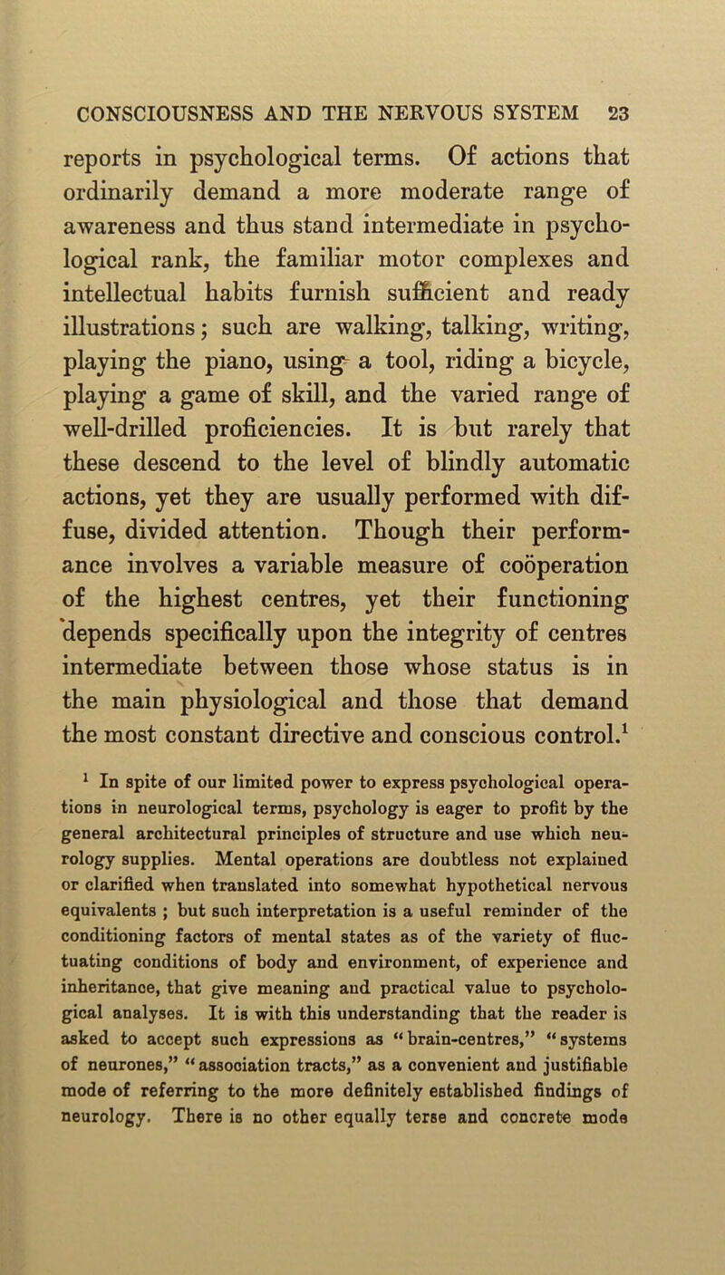 reports in psychological terms. Of actions that ordinarily demand a more moderate range of awareness and thus stand intermediate in psycho- logical rank, the familiar motor complexes and intellectual habits furnish sufficient and ready illustrations; such are walking, talking, writing, playing the piano, using a tool, riding a bicycle, playing a game of skill, and the varied range of well-drilled proficiencies. It is but rarely that these descend to the level of blindly automatic actions, yet they are usually performed with dif- fuse, divided attention. Though their perform- ance involves a variable measure of cooperation of the highest centres, yet their functioning depends specifically upon the integrity of centres intermediate between those whose status is in the main physiological and those that demand the most constant directive and conscious control.1 1 In spite of our limited power to express psychological opera- tions in neurological terms, psychology is eager to profit by the general architectural principles of structure and use which neu- rology supplies. Mental operations are doubtless not explaiued or clarified when translated into somewhat hypothetical nervous equivalents ; but such interpretation is a useful reminder of the conditioning factors of mental states as of the variety of fluc- tuating conditions of body and environment, of experience and inheritance, that give meaning and practical value to psycholo- gical analyses. It is with this understanding that the reader is asked to accept such expressions as “ brain-centres,” “ systems of neurones,” “ association tracts,” as a convenient and justifiable mode of referring to the more definitely established findings of neurology. There is no other equally terse and concrete mode