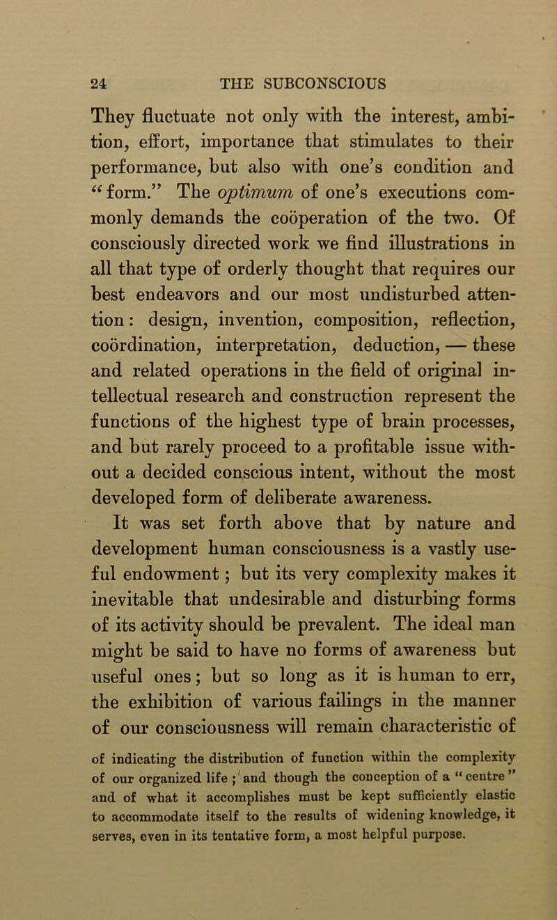 They fluctuate not only with the interest, ambi- tion, effort, importance that stimulates to their performance, but also with one’s condition and “form.” The optimum of one’s executions com- monly demands the cooperation of the two. Of consciously directed work we find illustrations in all that type of orderly thought that requires our best endeavors and our most undisturbed atten- tion : design, invention, composition, reflection, coordination, interpretation, deduction, — these and related operations in the field of original in- tellectual research and construction represent the functions of the highest type of brain processes, and but rarely proceed to a profitable issue with- out a decided conscious intent, without the most developed form of deliberate awareness. It was set forth above that by nature and development human consciousness is a vastly use- ful endowment; but its very complexity makes it inevitable that undesirable and disturbing forms of its activity should be prevalent. The ideal man might be said to have no forms of awareness but useful ones; but so long as it is human to err, the exhibition of various failings in the manner of our consciousness will remain characteristic of of indicating the distribution of function within the complexity of our organized life ; and though the conception of a “centre ” and of what it accomplishes must be kept sufficiently elastic to accommodate itself to the results of widening knowledge, it serves, even in its tentative form, a most helpful purpose.