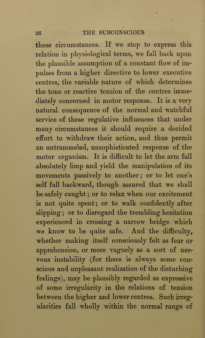 these circumstances. If we stop to express this relation in physiological terms, we fall back upon the plausible assumption of a constant flow of im- pulses from a higher directive to lower executive centres, the variable nature of which determines the tone or reactive tension of the centres imme- diately concerned in motor response. It is a very natural consequence of the normal and watchful service of these regulative influences that under many circumstances it should require a decided effort to withdraw their action, and thus permit an untrammeled, unsophisticated response of the motor organism. It is difficult to let the arm fall absolutely limp and yield the manipulation of its movements passively to another; or to let one’s self fall backward, though assured that we shall be safely caught; or to relax when our excitement is not quite spent; or to walk confidently after slipping; or to disregard the trembling hesitation experienced in crossing a narrow bridge which we know to be quite safe. And the difficulty, whether making itself consciously felt as fear or apprehension, or more vaguely as a sort of ner- vous instability (for there is always some con- scious and unpleasant realization of the disturbing feelings), may be plausibly regarded as expressive of some irregularity in the relations of tension between the higher and lower centres. Such irreg- ularities fall wholly within the normal range of