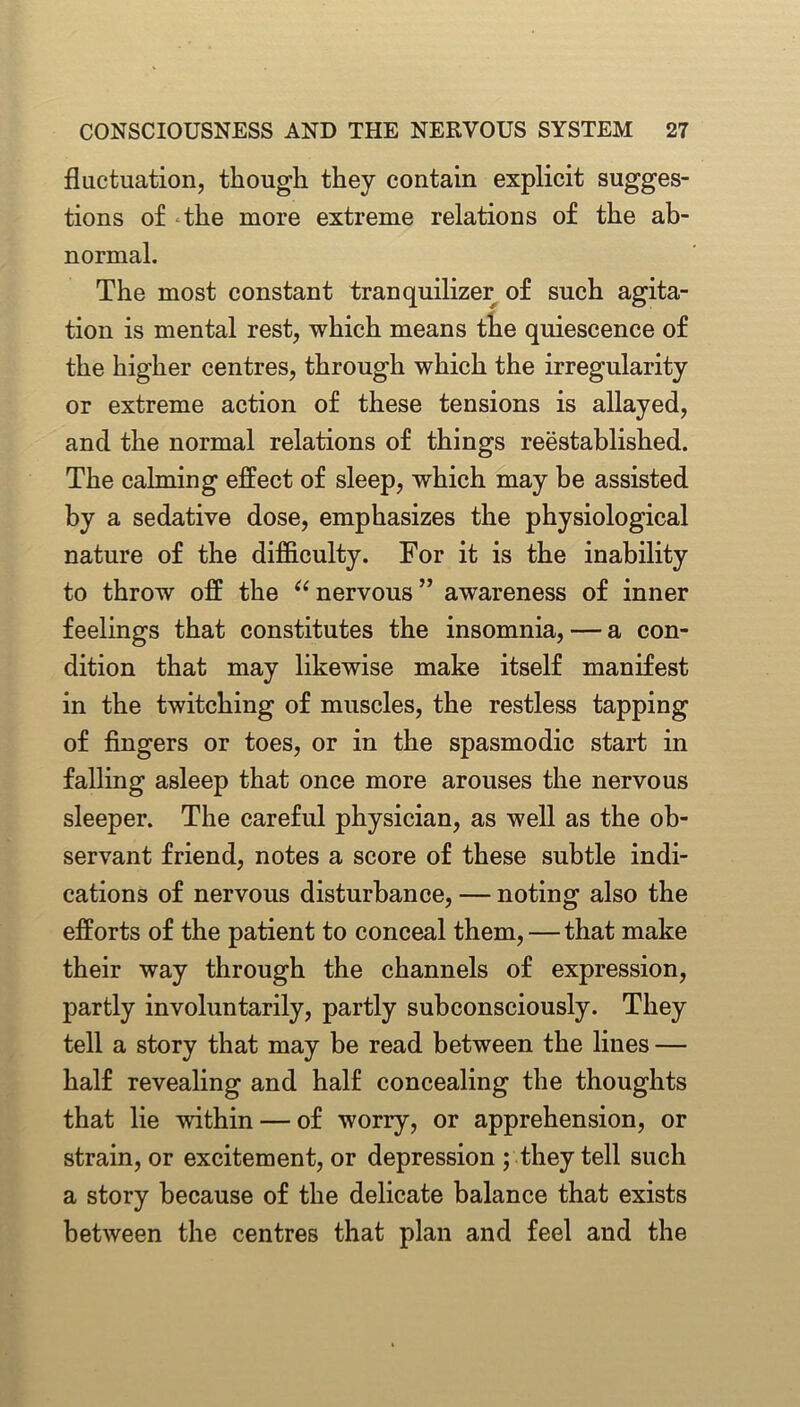 fluctuation, though they contain explicit sugges- tions of the more extreme relations of the ab- normal. The most constant tranquilizer of such agita- tion is mental rest, which means the quiescence of the higher centres, through which the irregularity or extreme action of these tensions is allayed, and the normal relations of things reestablished. The calming effect of sleep, which may be assisted by a sedative dose, emphasizes the physiological nature of the difficulty. For it is the inability to throw off the “ nervous ” awareness of inner feelings that constitutes the insomnia, — a con- dition that may likewise make itself manifest in the twitching of muscles, the restless tapping of fingers or toes, or in the spasmodic start in falling asleep that once more arouses the nervous sleeper. The careful physician, as well as the ob- servant friend, notes a score of these subtle indi- cations of nervous disturbance, — noting also the efforts of the patient to conceal them,—that make their way through the channels of expression, partly involuntarily, partly subconsciously. They tell a story that may be read between the lines — half revealing and half concealing the thoughts that lie within — of worry, or apprehension, or strain, or excitement, or depression ; they tell such a story because of the delicate balance that exists between the centres that plan and feel and the