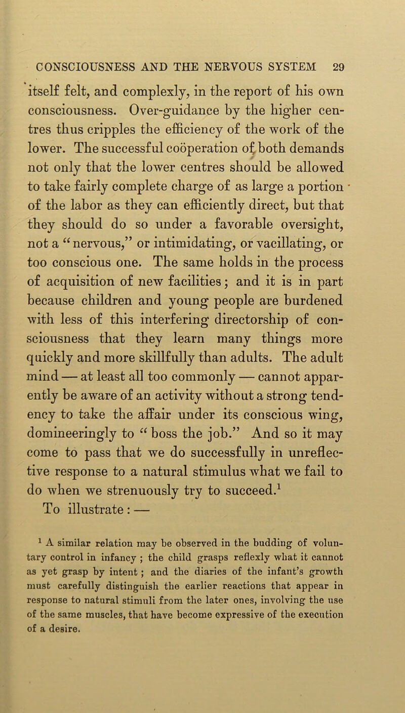 itself felt, and complexly, in the report of his own consciousness. Over-guidance by the higher cen- tres thus cripples the efficiency of the work of the lower. The successful cooperation of both demands not only that the lower centres should be allowed to take fairly complete charge of as large a portion • of the labor as they can efficiently direct, but that they should do so under a favorable oversight, not a “nervous,” or intimidating, or vacillating, or too conscious one. The same holds in the process of acquisition of new facilities; and it is in part because children and young people are burdened with less of this interfering directorship of con- sciousness that they learn many things more quickly and more skillfully than adults. The adult mind — at least all too commonly — cannot appar- ently be aware of an activity without a strong tend- ency to take the affair under its conscious wing, domineeringly to “ boss the job.” And so it may come to pass that we do successfully in unreflec- tive response to a natural stimulus what we fail to do when we strenuously try to succeed.1 To illustrate: — 1 A similar relation may be observed in the budding of volun- tary control in infancy ; the child grasps reflexly what it cannot as yet grasp by intent ; and the diaries of the infant’s growth must carefully distinguish the earlier reactions that appear in response to natural stimuli from the later ones, involving the use of the same muscles, that have become expressive of the execution of a desire.