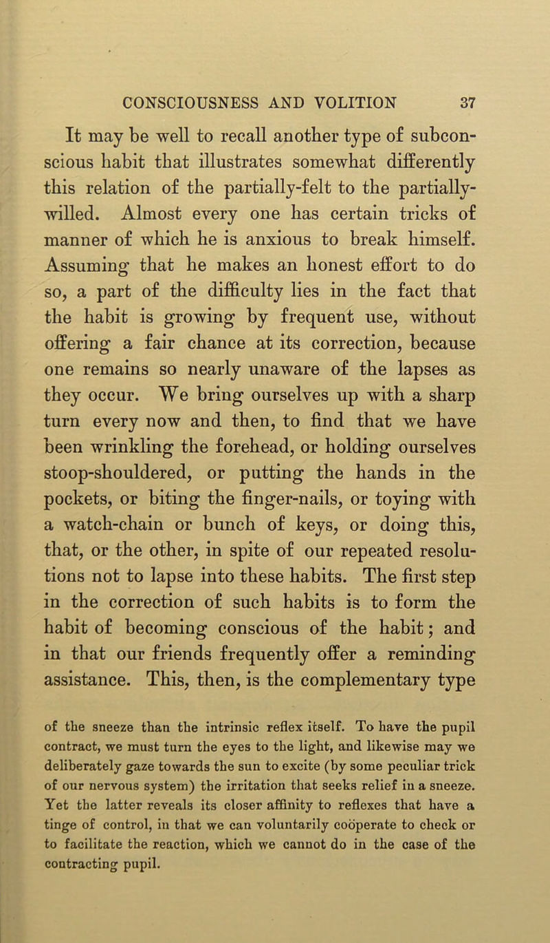 It may be well to recall another type of subcon- scious habit that illustrates somewhat differently this relation of the partially-felt to the partially- willed. Almost every one has certain tricks of manner of which he is anxious to break himself. Assuming that he makes an honest effort to do so, a part of the difficulty lies in the fact that the habit is growing by frequent use, without offering a fair chance at its correction, because one remains so nearly unaware of the lapses as they occur. We bring ourselves up with a sharp turn every now and then, to find that we have been wrinkling the forehead, or holding ourselves stoop-shouldered, or putting the hands in the pockets, or biting the finger-nails, or toying with a watch-chain or bunch of keys, or doing this, that, or the other, in spite of our repeated resolu- tions not to lapse into these habits. The first step in the correction of such habits is to form the habit of becoming conscious of the habit; and in that our friends frequently offer a reminding assistance. This, then, is the complementary type of the sneeze than the intrinsic reflex itself. To have the pupil contract, we must turn the eyes to the light, and likewise may we deliberately gaze towards the sun to excite (by some peculiar trick of our nervous system) the irritation that seeks relief in a sneeze. Yet the latter reveals its closer affinity to reflexes that have a tinge of control, in that we can voluntarily cooperate to check or to facilitate the reaction, which we cannot do in the case of the contracting pupil.