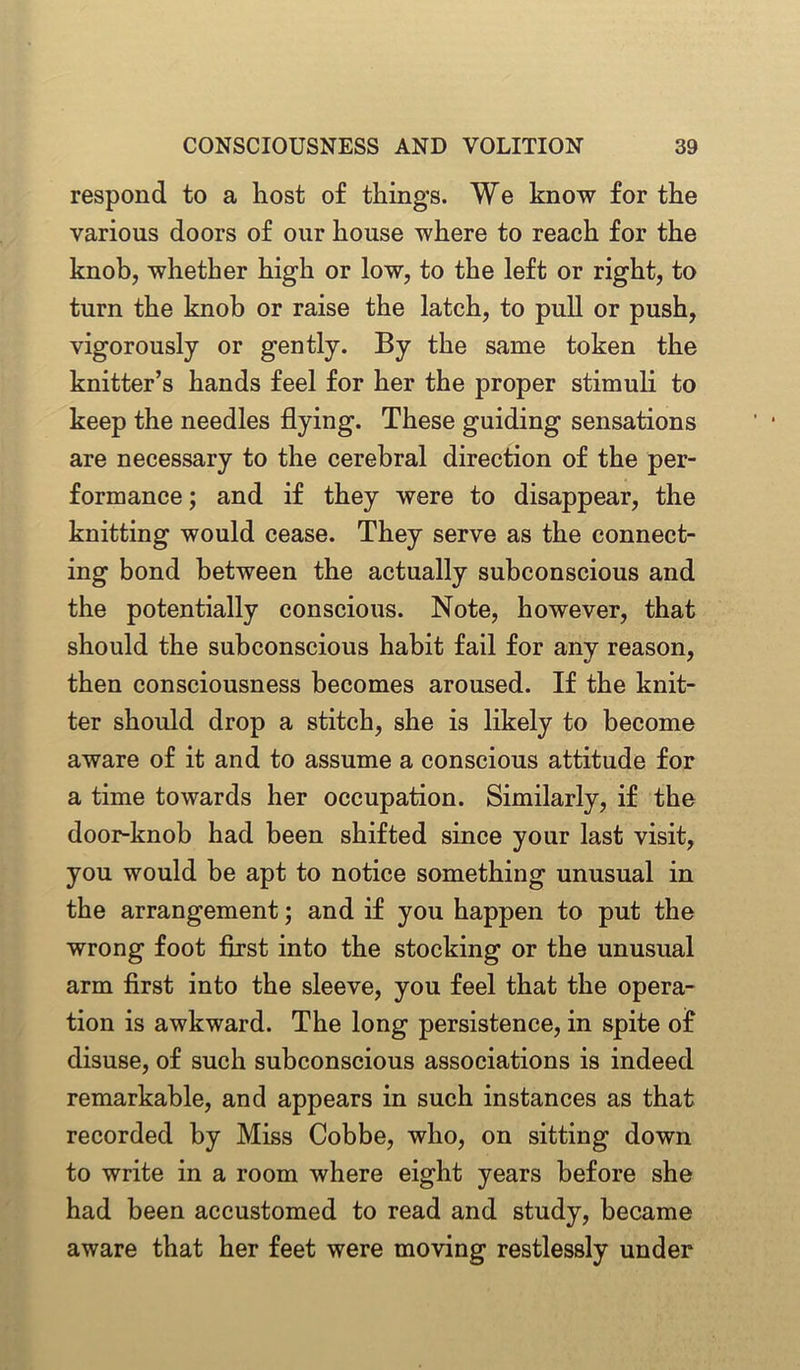 respond to a host of things. We know for the various doors of our house where to reach for the knob, whether high or low, to the left or right, to turn the knob or raise the latch, to pull or push, vigorously or gently. By the same token the knitter’s hands feel for her the proper stimuli to keep the needles flying. These guiding sensations are necessary to the cerebral direction of the per- formance ; and if they were to disappear, the knitting would cease. They serve as the connect- ing bond between the actually subconscious and the potentially conscious. Note, however, that should the subconscious habit fail for any reason, then consciousness becomes aroused. If the knit- ter should drop a stitch, she is likely to become aware of it and to assume a conscious attitude for a time towards her occupation. Similarly, if the door-knob had been shifted since your last visit, you would be apt to notice something unusual in the arrangement; and if you happen to put the wrong foot first into the stocking or the unusual arm first into the sleeve, you feel that the opera- tion is awkward. The long persistence, in spite of disuse, of such subconscious associations is indeed remarkable, and appears in such instances as that recorded by Miss Cobbe, who, on sitting down to write in a room where eight years before she had been accustomed to read and study, became aware that her feet were moving restlessly under