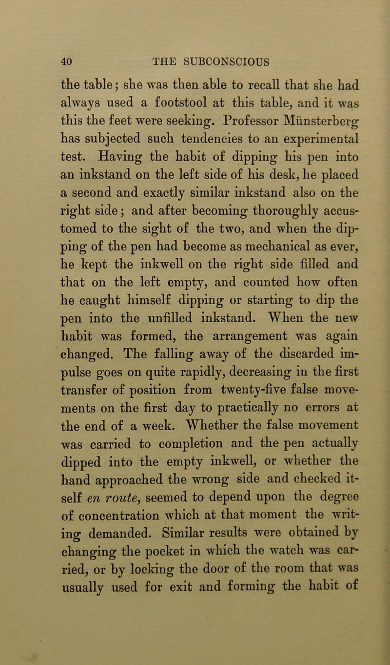 the table; she was then able to recall that she had always used a footstool at this table, and it was this the feet were seeking. Professor Miinsterberg has subjected such tendencies to an experimental test. Having the habit of dipping his pen into an inkstand on the left side of his desk, he placed a second and exactly similar inkstand also on the right side; and after becoming thoroughly accus- tomed to the sight of the two, and when the dip- ping of the pen had become as mechanical as ever, he kept the inkwell on the right side filled and that on the left empty, and counted how often he caught himself dipping or starting to dip the pen into the unfilled inkstand. When the new habit was formed, the arrangement was again changed. The falling away of the discarded im- pulse goes on quite rapidly, decreasing in the first transfer of position from twenty-five false move- ments on the first day to practically no errors at the end of a week. Whether the false movement was carried to completion and the pen actually dipped into the empty inkwell, or whether the hand approached the wrong side and checked it- self en route, seemed to depend upon the degree of concentration which at that moment the writ- ing demanded. Similar results were obtained by changing the pocket in which the watch was car- ried, or by locking the door of the room that was usually used for exit and forming the habit of