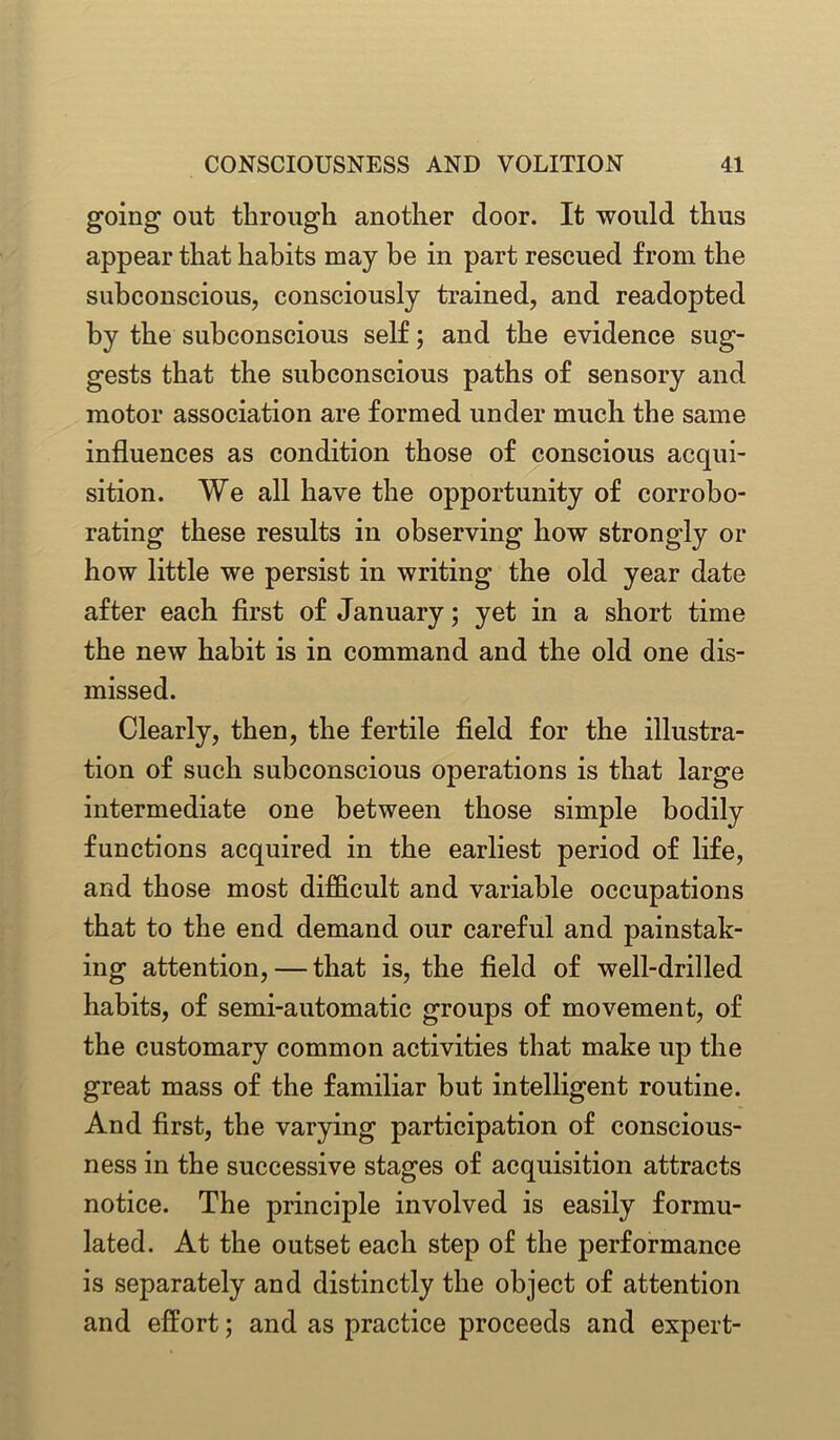 going out through another door. It would thus appear that habits may he in part rescued from the subconscious, consciously trained, and readopted by the subconscious self; and the evidence sug- gests that the subconscious paths of sensory and motor association are formed under much the same influences as condition those of conscious acqui- sition. We all have the opportunity of corrobo- rating these results in observing how strongly or how little we persist in writing the old year date after each first of January; yet in a short time the new habit is in command and the old one dis- missed. Clearly, then, the fertile field for the illustra- tion of such subconscious operations is that large intermediate one between those simple bodily functions acquired in the earliest period of life, and those most difficult and variable occupations that to the end demand our careful and painstak- ing attention, — that is, the field of well-drilled habits, of semi-automatic groups of movement, of the customary common activities that make up the great mass of the familiar but intelligent routine. And first, the varying participation of conscious- ness in the successive stages of acquisition attracts notice. The principle involved is easily formu- lated. At the outset each step of the performance is separately and distinctly the object of attention and effort; and as practice proceeds and expert-