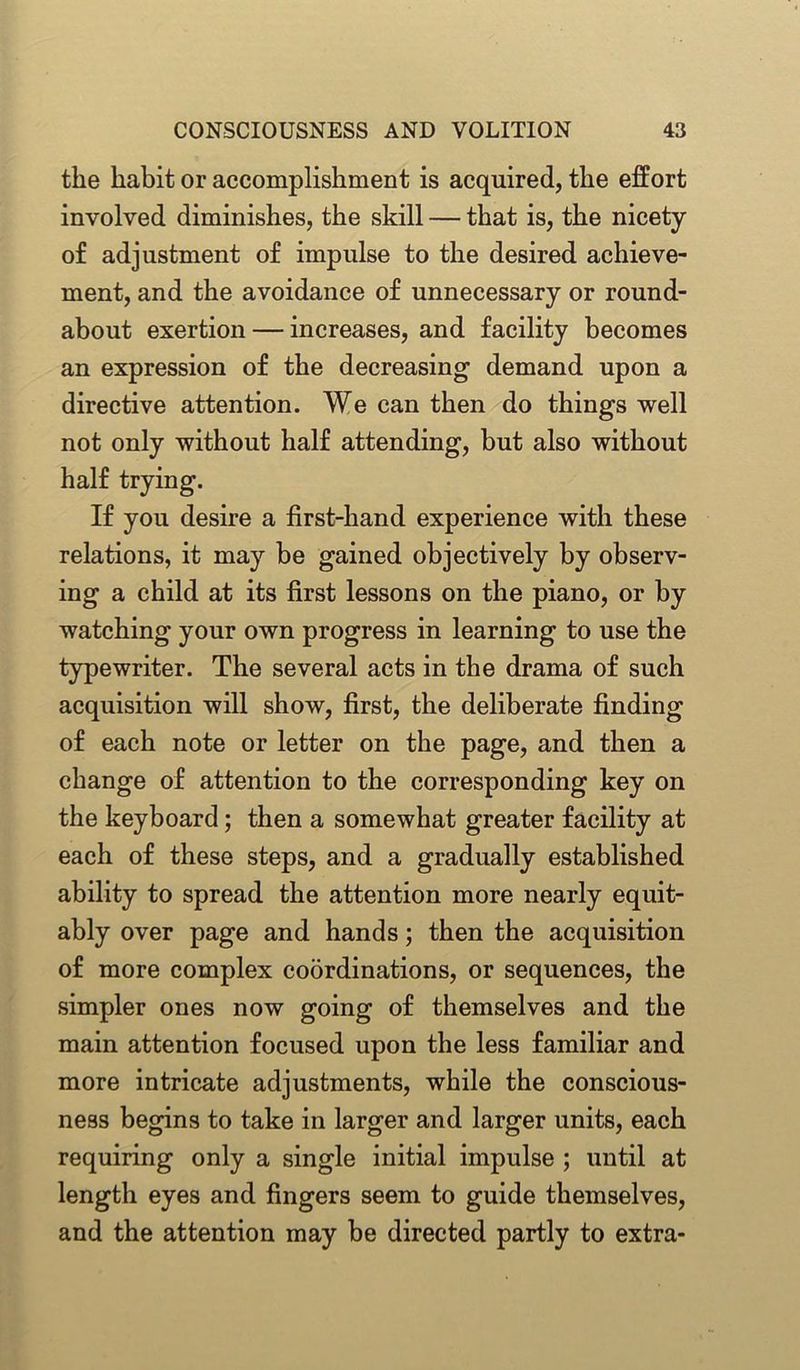 tlie habit or accomplishment is acquired, the effort involved diminishes, the skill — that is, the nicety of adjustment of impulse to the desired achieve- ment, and the avoidance of unnecessary or round- about exertion — increases, and facility becomes an expression of the decreasing demand upon a directive attention. We can then do things well not only without half attending, but also without half trying. If you desire a first-hand experience with these relations, it may be gained objectively by observ- ing a child at its first lessons on the piano, or by watching your own progress in learning to use the typewriter. The several acts in the drama of such acquisition will show, first, the deliberate finding of each note or letter on the page, and then a change of attention to the corresponding key on the keyboard; then a somewhat greater facility at each of these steps, and a gradually established ability to spread the attention more nearly equit- ably over page and hands; then the acquisition of more complex coordinations, or sequences, the simpler ones now going of themselves and the main attention focused upon the less familiar and more intricate adjustments, while the conscious- ness begins to take in larger and larger units, each requiring only a single initial impulse ; until at length eyes and fingers seem to guide themselves, and the attention may he directed partly to extra-