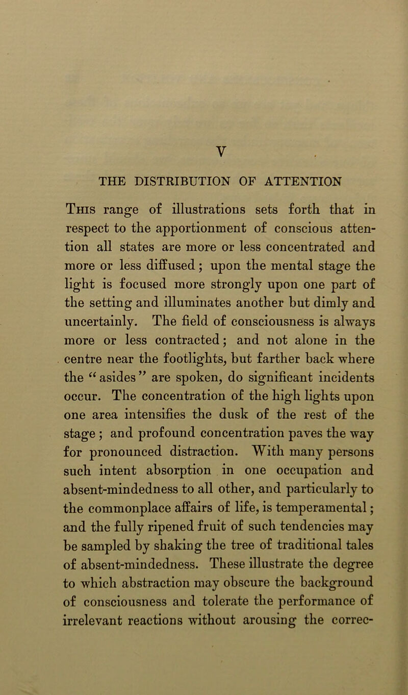 V THE DISTRIBUTION OF ATTENTION This range of illustrations sets forth that in respect to the apportionment of conscious atten- tion all states are more or less concentrated and more or less diffused; upon the mental stage the light is focused more strongly upon one part of the setting and illuminates another but dimly and uncertainly. The field of consciousness is always more or less contracted; and not alone in the centre near the footlights, but farther back where the “ asides ” are spoken, do significant incidents occur. The concentration of the high lights upon one area intensifies the dusk of the rest of the stage ; and profound concentration paves the way for pronounced distraction. With many persons such intent absorption in one occupation and absent-mindedness to all other, and particularly to the commonplace affairs of life, is temperamental; and the fully ripened fruit of such tendencies may be sampled by shaking the tree of traditional tales of absent-mindedness. These illustrate the degree to which abstraction may obscure the background of consciousness and tolerate the performance of irrelevant reactions without arousing the correc-