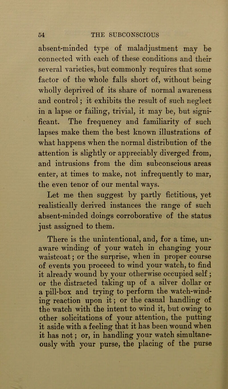 absent-minded type of maladjustment may be connected with each of these conditions and their several varieties, but commonly requires that some factor of the whole falls short of, without being wholly deprived of its share of normal awareness and control; it exhibits the result of such neglect in a lapse or failing, trivial, it may be, but signi- ficant. The frequency and familiarity of such lapses make them the best known illustrations of what happens when the normal distribution of the attention is slightly or appreciably diverged from, and intrusions from the dim subconscious areas enter, at times to make, not infrequently to mar, the even tenor of our mental ways. Let me then suggest by partly fictitious, yet realistically derived instances the range of such absent-minded doings corroborative of the status just assigned to them. There is the unintentional, and, for a time, un- aware winding of your watch in changing your waistcoat; or the surprise, when in proper course of events you proceed to wind your watch, to find it already wound by your otherwise occupied self ; or the distracted taking up of a silver dollar or a pill-box and trying to perform the watch-wind- ing reaction upon it; or the casual handling of the watch with the intent to wind it, but owing to other solicitations of your attention, the putting it aside with a feeling that it has been wound when it has not; or, in handling your watch simultane- ously with your purse, the placing of the purse