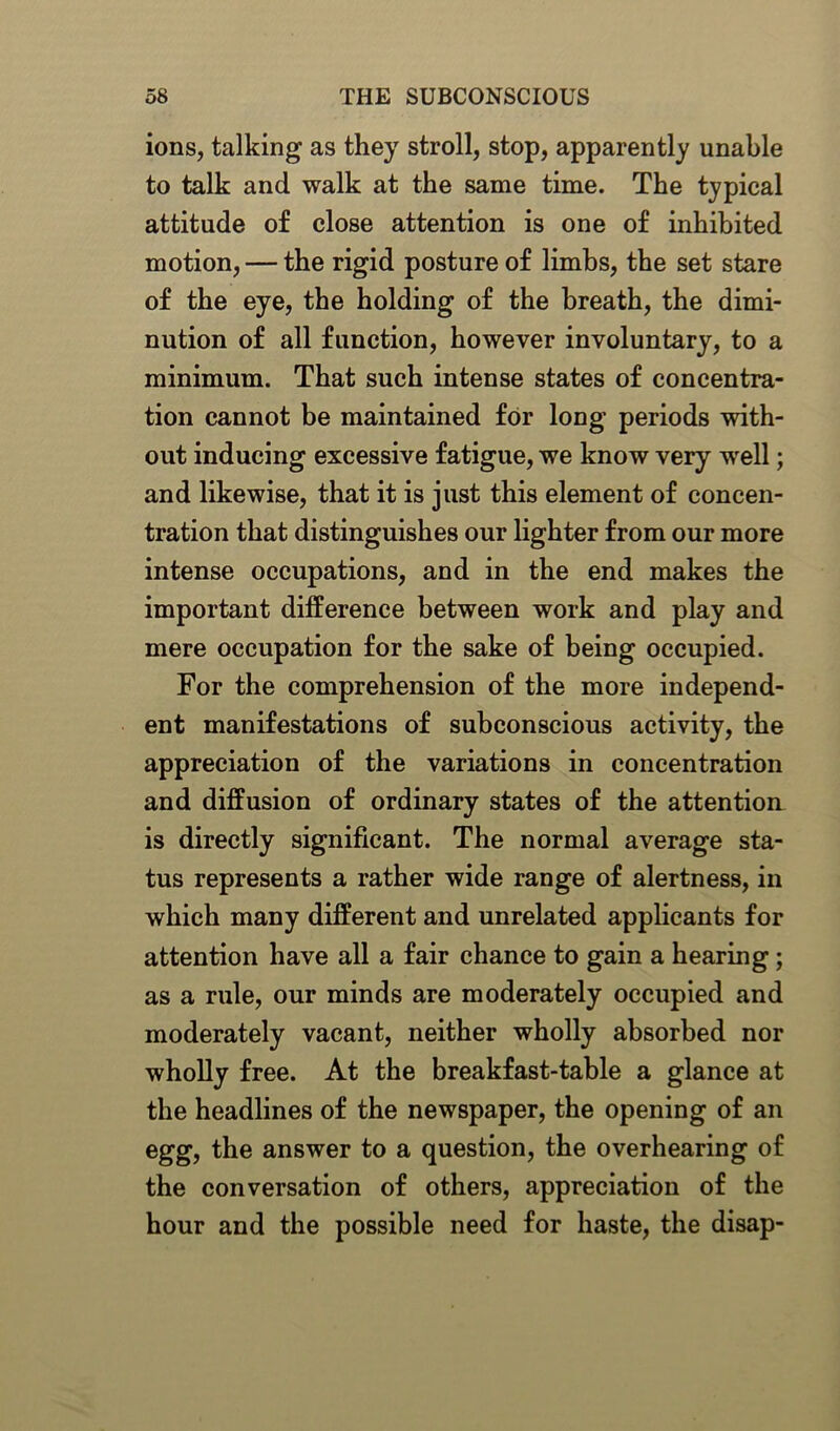 ions, talking as they stroll, stop, apparently unable to talk and walk at the same time. The typical attitude of close attention is one of inhibited motion, — the rigid posture of limbs, the set stare of the eye, the holding of the breath, the dimi- nution of all function, however involuntary, to a minimum. That such intense states of concentra- tion cannot be maintained for long periods with- out inducing excessive fatigue, we know very well; and likewise, that it is just this element of concen- tration that distinguishes our lighter from our more intense occupations, and in the end makes the important difference between work and play and mere occupation for the sake of being occupied. For the comprehension of the more independ- ent manifestations of subconscious activity, the appreciation of the variations in concentration and diffusion of ordinary states of the attention is directly significant. The normal average sta- tus represents a rather wide range of alertness, in which many different and unrelated applicants for attention have all a fair chance to gain a hearing; as a rule, our minds are moderately occupied and moderately vacant, neither wholly absorbed nor wholly free. At the breakfast-table a glance at the headlines of the newspaper, the opening of an egg, the answer to a question, the overhearing of the conversation of others, appreciation of the hour and the possible need for haste, the disap-