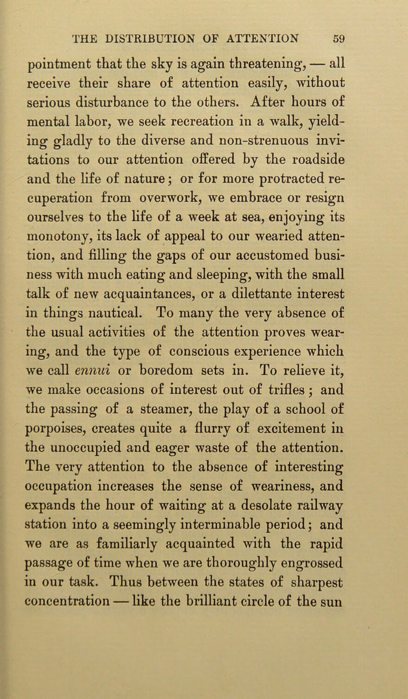 pointment that the sky is again threatening, — all receive their share of attention easily, without serious disturbance to the others. After hours of mental labor, we seek recreation in a walk, yield- ing gladly to the diverse and non-strenuous invi- tations to our attention offered by the roadside and the life of nature; or for more protracted re- cuperation from overwork, we embrace or resign ourselves to the life of a week at sea, enjoying its monotony, its lack of appeal to our wearied atten- tion, and filling the gaps of our accustomed busi- ness with much eating and sleeping, with the small talk of new acquaintances, or a dilettante interest in things nautical. To many the very absence of the usual activities of the attention proves wear- ing, and the type of conscious experience which we call ennui or boredom sets in. To relieve it, we make occasions of interest out of trifles; and the passing of a steamer, the play of a school of porpoises, creates quite a flurry of excitement in the unoccupied and eager waste of the attention. The very attention to the absence of interesting occupation increases the sense of weariness, and expands the hour of waiting at a desolate railway station into a seemingly interminable period; and we are as familiarly acquainted with the rapid passage of time when we are thoroughly engrossed in our task. Thus between the states of sharpest concentration — like the brilliant circle of the sun