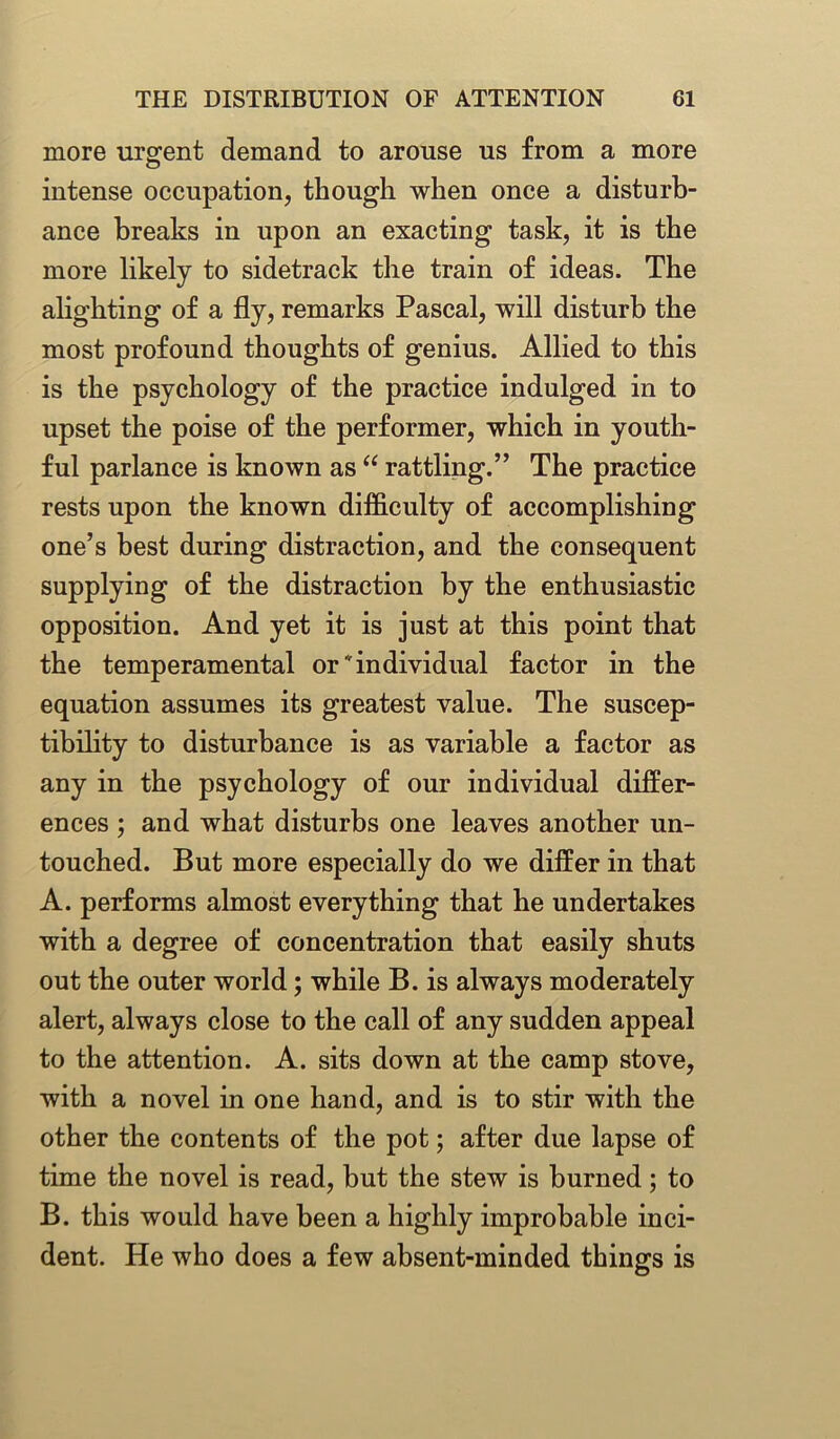 more urgent demand to arouse us from a more intense occupation, though when once a disturb- ance breaks in upon an exacting task, it is the more likely to sidetrack the train of ideas. The alighting of a fly, remarks Pascal, will disturb the most profound thoughts of genius. Allied to this is the psychology of the practice indulged in to upset the poise of the performer, which in youth- ful parlance is known as “ rattling.” The practice rests upon the known difficulty of accomplishing one’s best during distraction, and the consequent supplying of the distraction by the enthusiastic opposition. And yet it is just at this point that the temperamental or individual factor in the equation assumes its greatest value. The suscep- tibility to disturbance is as variable a factor as any in the psychology of our individual differ- ences ; and what disturbs one leaves another un- touched. But more especially do we differ in that A. performs almost everything that he undertakes with a degree of concentration that easily shuts out the outer world; while B. is always moderately alert, always close to the call of any sudden appeal to the attention. A. sits down at the camp stove, with a novel in one hand, and is to stir with the other the contents of the pot; after due lapse of time the novel is read, but the stew is burned; to B. this would have been a highly improbable inci- dent. He who does a few absent-minded things is