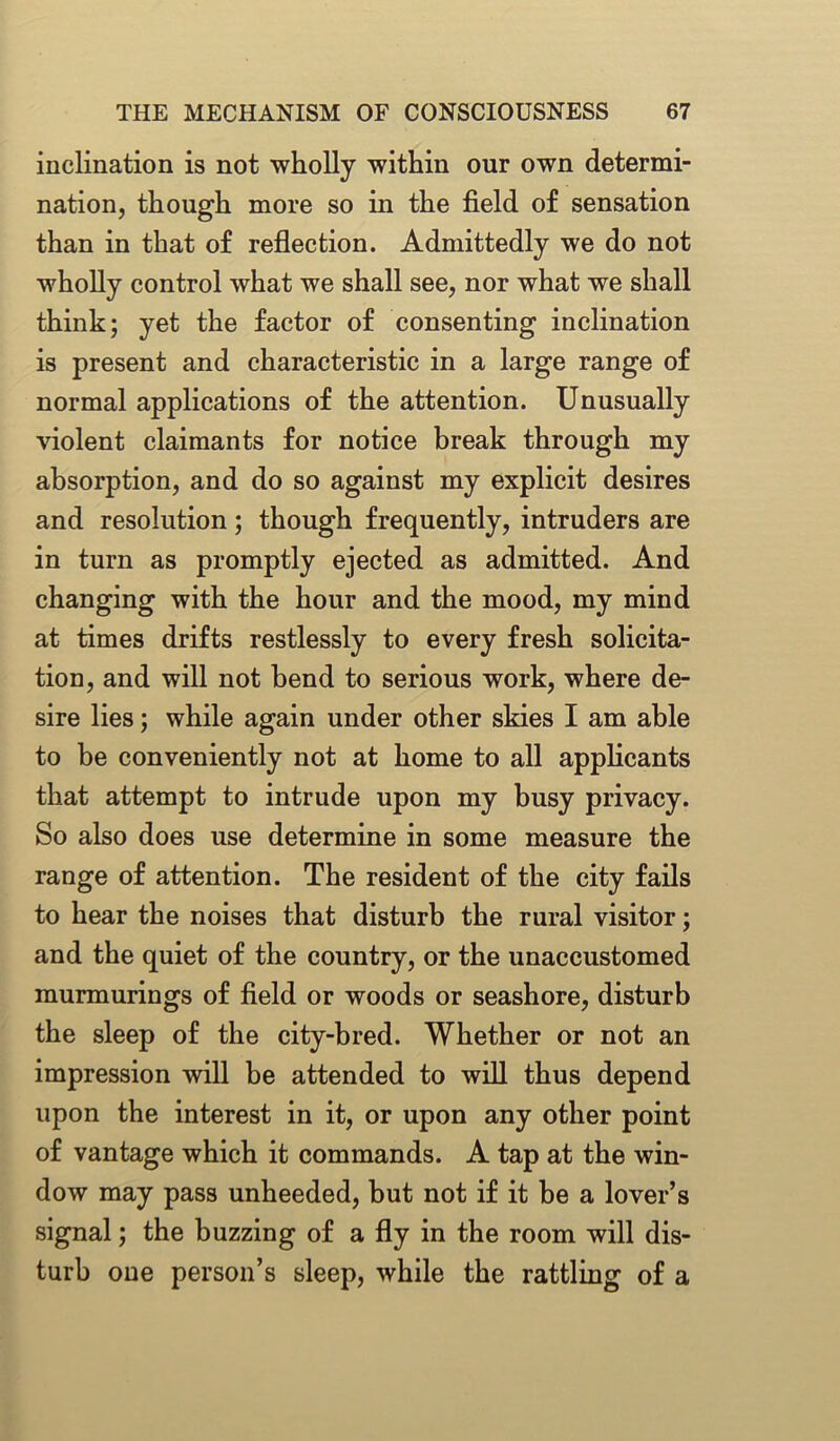 inclination is not wholly within our own determi- nation, though more so in the field of sensation than in that of reflection. Admittedly we do not wholly control what we shall see, nor what we shall think; yet the factor of consenting inclination is present and characteristic in a large range of normal applications of the attention. Unusually violent claimants for notice break through my absorption, and do so against my explicit desires and resolution; though frequently, intruders are in turn as promptly ejected as admitted. And changing with the hour and the mood, my mind at times drifts restlessly to every fresh solicita- tion, and will not bend to serious work, where de- sire lies; while again under other skies I am able to he conveniently not at home to all applicants that attempt to intrude upon my busy privacy. So also does use determine in some measure the range of attention. The resident of the city fails to hear the noises that disturb the rural visitor; and the quiet of the country, or the unaccustomed murmurings of field or woods or seashore, disturb the sleep of the city-bred. Whether or not an impression will be attended to will thus depend upon the interest in it, or upon any other point of vantage which it commands. A tap at the win- dow may pass unheeded, but not if it be a lover’s signal; the buzzing of a fly in the room will dis- turb one person’s sleep, while the rattling of a