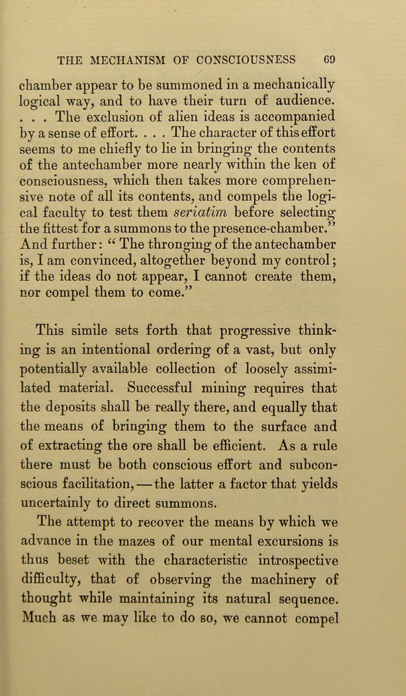 chamber appear to be summoned in a mechanically logical way, and to have their turn of audience. . . . The exclusion of alien ideas is accompanied by a sense of effort. . . . The character of this effort seems to me chiefly to lie in bringing the contents of the antechamber more nearly within the ken of consciousness, which then takes more comprehen- sive note of all its contents, and compels the logi- cal faculty to test them seriatim before selecting the fittest for a summons to the presence-chamber.” And further: “ The thronging of the antechamber is, I am convinced, altogether beyond my control; if the ideas do not appear, I cannot create them, nor compel them to come.” This simile sets forth that progressive think- ing is an intentional ordering of a vast, but only potentially available collection of loosely assimi- lated material. Successful mining requires that the deposits shall be really there, and equally that the means of bringing them to the surface and of extracting the ore shall be efficient. As a rule there must be both conscious effort and subcon- scious facilitation, — the latter a factor that yields uncertainly to direct summons. The attempt to recover the means by which we advance in the mazes of our mental excursions is thus beset with the characteristic introspective difficulty, that of observing the machinery of thought while maintaining its natural sequence. Much as we may like to do so, we cannot compel