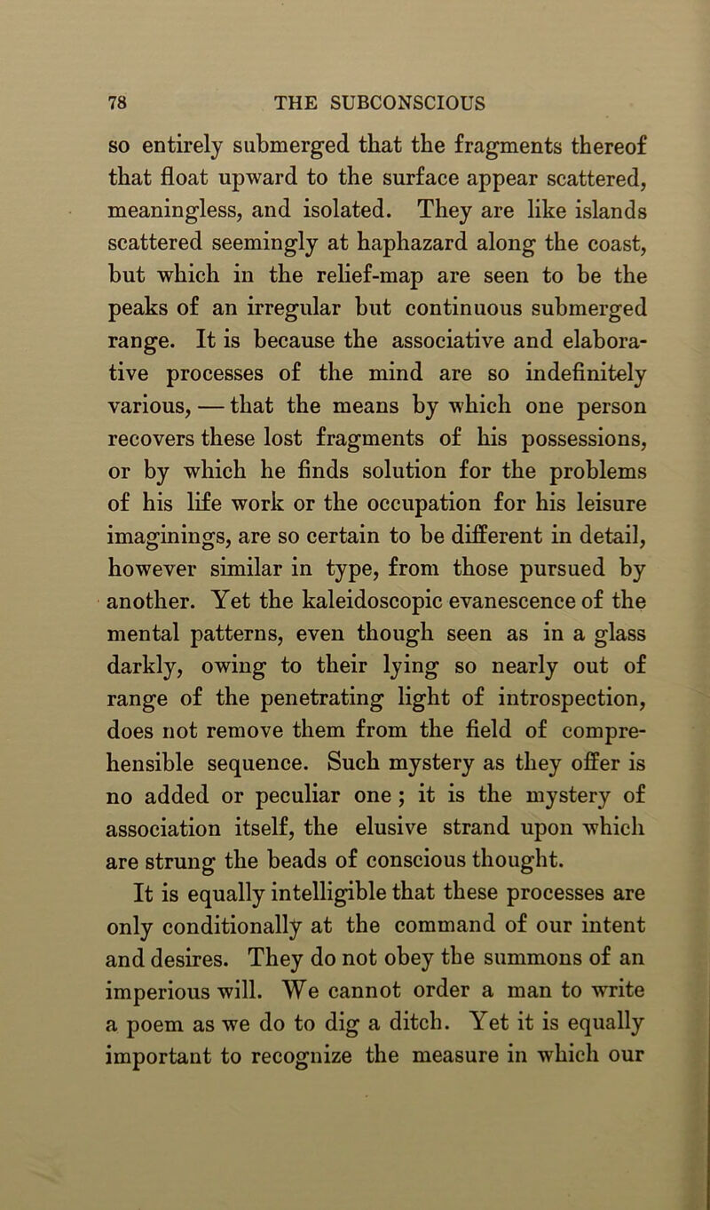 so entirely submerged that the fragments thereof that float upward to the surface appear scattered, meaningless, and isolated. They are like islands scattered seemingly at haphazard along the coast, but which in the relief-map are seen to be the peaks of an irregular blit continuous submerged range. It is because the associative and elabora- tive processes of the mind are so indefinitely various, — that the means by which one person recovers these lost fragments of his possessions, or by which he finds solution for the problems of his life work or the occupation for his leisure imaginings, are so certain to be different in detail, however similar in type, from those pursued by another. Yet the kaleidoscopic evanescence of the mental patterns, even though seen as in a glass darkly, owing to their lying so nearly out of range of the penetrating light of introspection, does not remove them from the field of compre- hensible sequence. Such mystery as they offer is no added or peculiar one ; it is the mystery of association itself, the elusive strand upon which are strung the beads of conscious thought. It is equally intelligible that these processes are only conditionally at the command of our intent and desires. They do not obey the summons of an imperious will. We cannot order a man to write a poem as we do to dig a ditch. Yet it is equally important to recognize the measure in which our