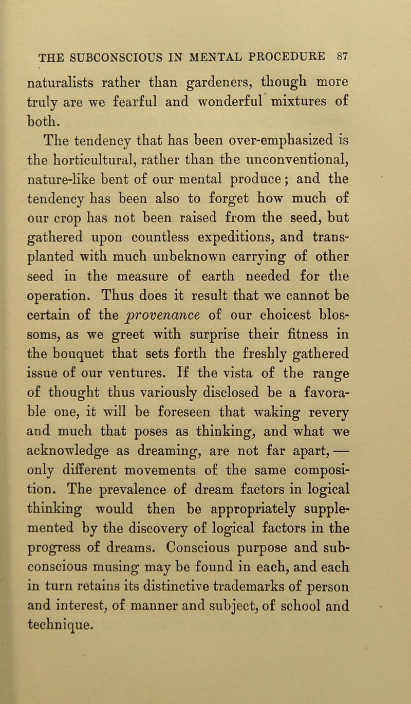 naturalists rather than gardeners, though more truly are we fearful and wonderful mixtures of both. The tendency that has been over-emphasized is the horticultural, rather than the unconventional, nature-like bent of our mental produce; and the tendency has been also to forget how much of our crop has not been raised from the seed, but gathered upon countless expeditions, and trans- planted with much unbeknown carrying of other seed in the measure of earth needed for the operation. Thus does it result that we cannot be certain of the provenance of our choicest blos- soms, as we greet with surprise their fitness in the bouquet that sets forth the freshly gathered issue of our ventures. If the vista of the range of thought thus variously disclosed be a favora- ble one, it will be foreseen that waking revery and much that poses as thinking, and what we acknowledge as dreaming, are not far apart,— only different movements of the same composi- tion. The prevalence of dream factors in logical thinking would then be appropriately supple- mented by the discovery of logical factors in the progress of dreams. Conscious purpose and sub- conscious musing may be found in each, and each in turn retains its distinctive trademarks of person and interest, of manner and subject, of school and technique.