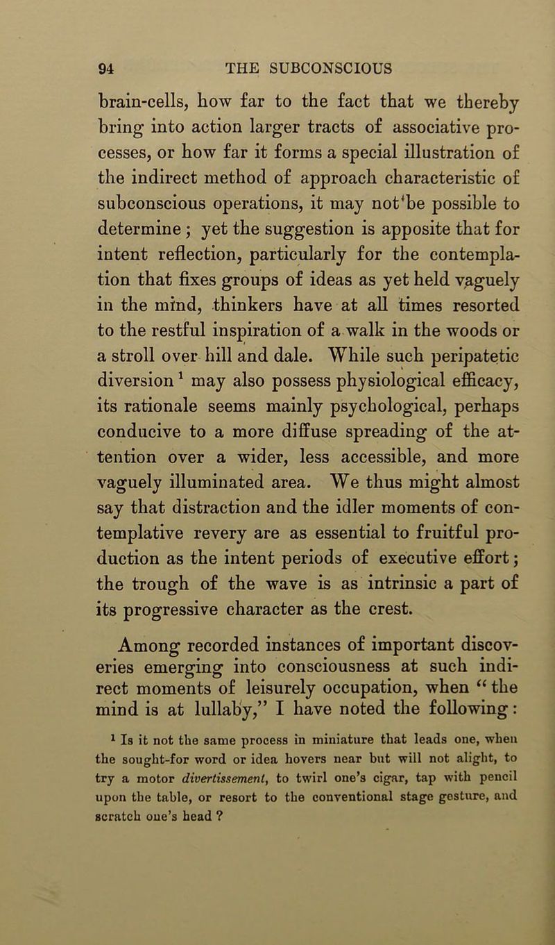 brain-cells, how far to the fact that we thereby bring into action larger tracts of associative pro- cesses, or how far it forms a special illustration of the indirect method of approach characteristic of subconscious operations, it may not‘be possible to determine ; yet the suggestion is apposite that for intent reflection, particularly for the contempla- tion that fixes groups of ideas as yet held vaguely in the mind, thinkers have at all times resorted to the restful inspiration of a walk in the woods or a stroll over hill and dale. While such peripatetic diversion 1 may also possess physiological efficacy, its rationale seems mainly psychological, perhaps conducive to a more diffuse spreading of the at- tention over a wider, less accessible, and more vaguely illuminated area. We thus might almost say that distraction and the idler moments of con- templative revery are as essential to fruitful pro- duction as the intent periods of executive effort; the trough of the wave is as intrinsic a part of its progressive character as the crest. Among recorded instances of important discov- eries emerging into consciousness at such indi- rect moments of leisurely occupation, when “ the mind is at lullaby,” I have noted the following: 1 Is it not the same process in miniature that leads one, when the sought-for word or idea hovers near but will not alight, to try a motor divertissement, to twirl one’s cigar, tap with pencil upon the table, or resort to the conventional stage gesture, and scratch one’s head ?