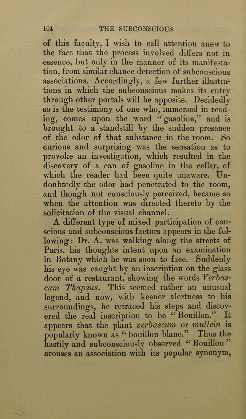 of this faculty, I wish to call attention anew to the fact that the process involved differs not in essence, but only in the manner of its manifesta- tion, from similar chance detection of subconscious associations. Accordingly, a few further illustra- tions in which the subconscious makes its entry through other portals will be apposite. Decidedly so is the testimony of one who, immersed in read- ing, comes upon the word “ gasoline,” and is brought to a standstill by the sudden presence of the odor of that substance in the room. So curious and surprising was the sensation as to provoke an investigation, which resulted in the discovery of a can of gasoline in the cellar, of which the reader had been quite unaware. Un- doubtedly the odor had penetrated to the room, and though not consciously perceived, became so when the attention was directed thereto by the solicitation of the visual channel. A different type of mixed participation of con- scious and subconscious factors appears in the fol- lowing : Dr. A. was walking along the streets of Paris, his thoughts intent upon an examination in Botany which he was soon to face. Suddenly his eye was caught by an inscription on the glass door of a restaurant, showing the words Verbas- cum Thaipsus. This seemed rather an unusual legend, and now, with keener alertness to his surroundings, he retraced his steps and discov- ered the real inscription to be a Bouillon.” It appears that the plant verbciscum or mullein is popularly known as “ bouillon blanc.” Thus the hastily and subconsciously observed u Bouillon’ arouses an association with its popular synonym,