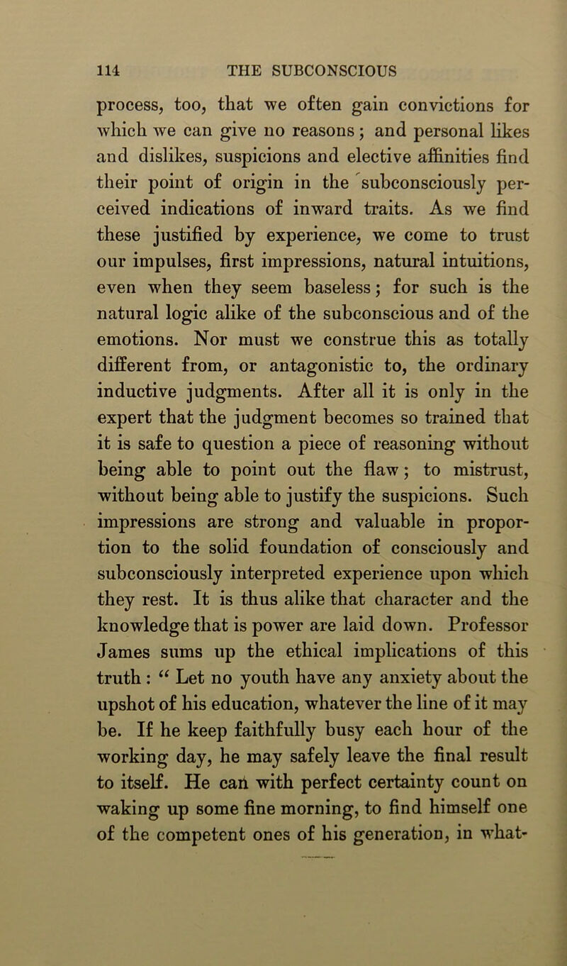 process, too, that we often gain convictions for which we can give no reasons; and personal likes and dislikes, suspicions and elective affinities find their point of origin in the subconsciously per- ceived indications of inwrard traits. As we find these justified by experience, we come to trust our impulses, first impressions, natural intuitions, even when they seem baseless; for such is the natural logic alike of the subconscious and of the emotions. Nor must we construe this as totally different from, or antagonistic to, the ordinary inductive judgments. After all it is only in the expert that the judgment becomes so trained that it is safe to question a piece of reasoning without being able to point out the flaw; to mistrust, without being able to justify the suspicions. Such impressions are strong and valuable in propor- tion to the solid foundation of consciously and subconsciously interpreted experience upon which they rest. It is thus alike that character and the knowledge that is power are laid down. Professor James sums up the ethical implications of this truth : “ Let no youth have any anxiety about the upshot of his education, whatever the line of it may be. If he keep faithfully busy each hour of the working day, he may safely leave the final result to itself. He can with perfect certainty count on waking up some fine morning, to find himself one of the competent ones of his generation, in what-