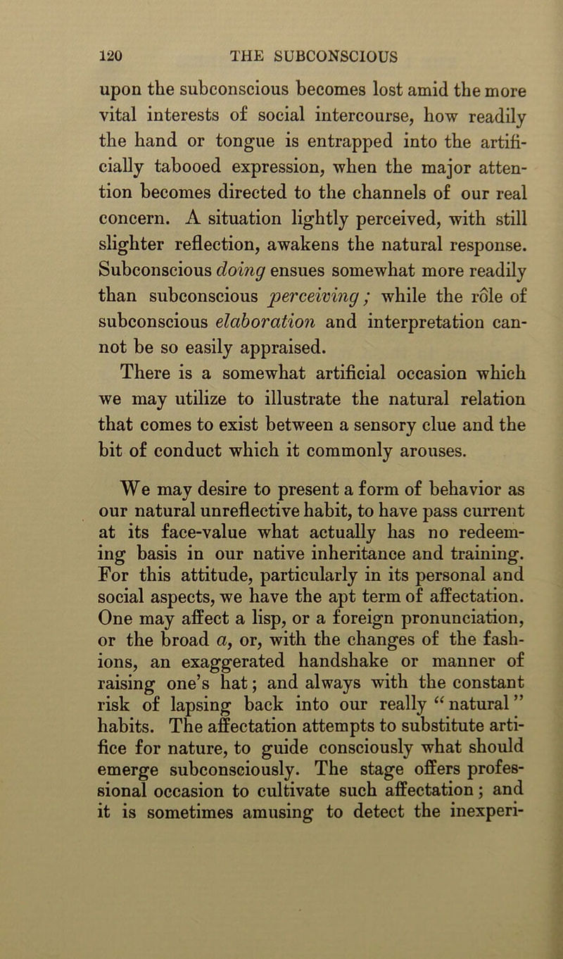 upon the subconscious becomes lost amid the more vital interests of social intercourse, how readily the band or tongue is entrapped into the artifi- cially tabooed expression, when the major atten- tion becomes directed to the channels of our real concern. A situation lightly perceived, with still slighter reflection, awakens the natural response. Subconscious doing ensues somewhat more readily than subconscious perceiving; while the role of subconscious elaboration and interpretation can- not be so easily appraised. There is a somewhat artificial occasion which we may utilize to illustrate the natural relation that comes to exist between a sensory clue and the bit of conduct which it commonly arouses. We may desire to present a form of behavior as our natural unreflective habit, to have pass current at its face-value what actually has no redeem- ing basis in our native inheritance and training. For this attitude, particularly in its personal and social aspects, we have the apt term of affectation. One may affect a lisp, or a foreign pronunciation, or the broad a, or, with the changes of the fash- ions, an exaggerated handshake or manner of raising one’s hat; and always with the constant risk of lapsing back into our really “natural” habits. The affectation attempts to substitute arti- fice for nature, to guide consciously what should emerge subconsciously. The stage offers profes- sional occasion to cultivate such affectation; and it is sometimes amusing to detect the inexperi-