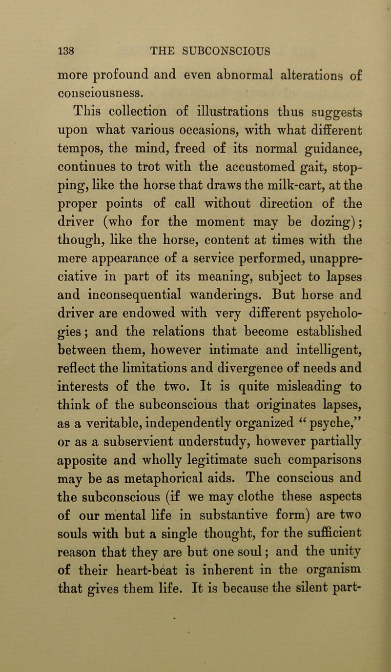 more profound and even abnormal alterations of consciousness. This collection of illustrations thus suggests upon what various occasions, with what different tempos, the mind, freed of its normal guidance, continues to trot with the accustomed gait, stop- ping, like the horse that draws the milk-cart, at the proper points of call without direction of the driver (who for the moment may be dozing); though, like the horse, content at times with the mere appearance of a service performed, unappre- ciative in part of its meaning, subject to lapses and inconsequential wanderings. But horse and driver are endowed with very different psycholo- gies ; and the relations that become established between them, however intimate and intelligent, reflect the limitations and divergence of needs and interests of the two. It is quite misleading to think of the subconscious that originates lapses, as a veritable, independently organized “ psyche,” or as a subservient understudy, however partially apposite and wholly legitimate such comparisons may be as metaphorical aids. The conscious and the subconscious (if we may clothe these aspects of our mental life in substantive form) are two souls with but a single thought, for the sufficient reason that they are but one soul; and the unity of their heart-beat is inherent in the organism that gives them life. It is because the silent part-