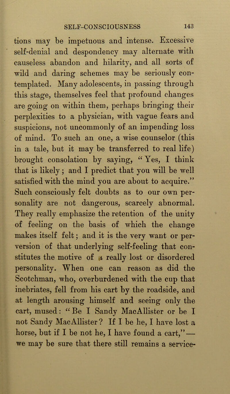tions may be impetuous and intense. Excessive self-denial and despondency may alternate with causeless abandon and hilarity, and all sorts of wild and daring schemes may be seriously con- templated. Many adolescents, in passing through this stage, themselves feel that profound changes are going on within them, perhaps bringing their perplexities to a physician, with vague fears and suspicions, not uncommonly of an impending loss of mind. To such an one, a wise counselor (this in a tale, but it may be transferred to real life) brought consolation by saying, “ Yes, I think that is likely; and I predict that you will be well satisfied with the mind you are about to acquire.” Such consciously felt doubts as to our own per- sonality are not dangerous, scarcely abnormal. They really emphasize the retention of the unity of feeling on the basis of which the change makes itself felt; and it is the very want or per- version of that underlying self-feeling that con- stitutes the motive of i really lost or disordered personality. When one can reason as did the Scotchman, who, overburdened with the cup that inebriates, fell from his cart by the roadside, and at length arousing himself and seeing only the cart, mused: “ Be I Sandy MacAllister or be I not Sandy MacAllister? If I be he, I have lost a horse, but if I be not he, I have found a cart,” — we may be sure that there still remains a service-