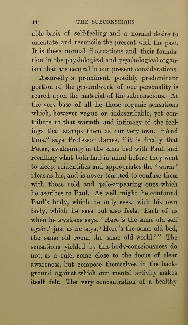 able basis of self-feeling and a normal desire to orientate and reconcile the present with the past. It is these normal fluctuations and their founda- tion in the physiological and psychological organ- ism that are central in our present considerations. Assuredly a prominent, possibly predominant portion of the groundwork of our personality is reared upon the material of the subconscious. At the very base of all lie those organic sensations which, however vague or indescribable, yet con- tribute to that warmth and intimacy of the feel- ings that stamps them as our very own. “And thus,” says Professor James, “it is finally that Peter, awakening in the same bed with Paul, and recalling what both had in mind before they went to sleep, reidentifies and appropriates the ‘ warm ’ ideas as his, and is never tempted to confuse them with those cold and pale-appearing ones which he ascribes to Paul. As well might he confound Paul’s body, which he only sees, with his own body, which he sees but also feels. Each of us when he awakens says, ‘ Here’s the same old self again,’ just as he says, ‘Here’s the same old bed, the same old room, the same old world.’ ” The sensations yielded by this body-consciousness do not, as a rule, come close to the focus of clear awareness, but compose themselves in the back- ground against which our mental activity makes itself felt. The very concentration of a healthy