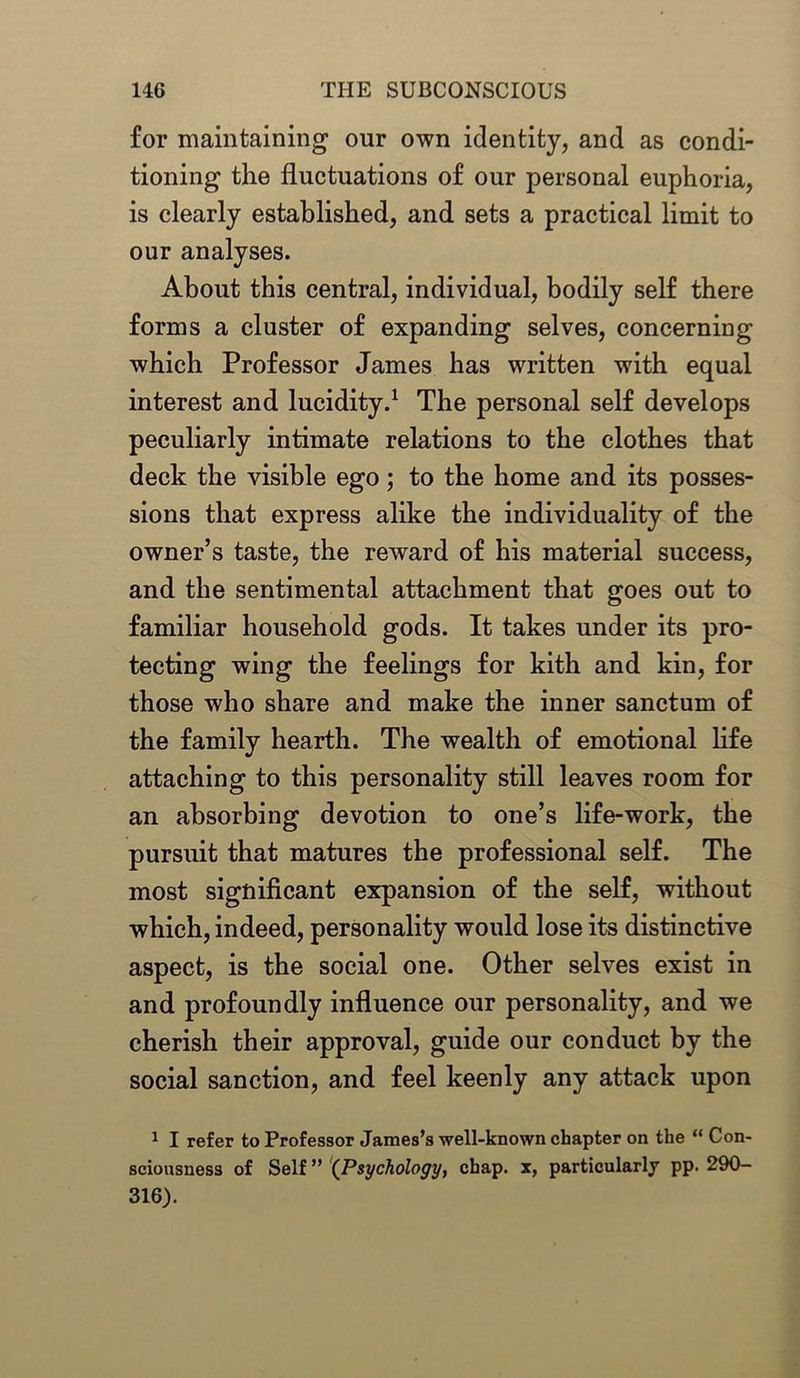for maintaining our own identity, and as condi- tioning the fluctuations of our personal euphoria, is clearly established, and sets a practical limit to our analyses. About this central, individual, bodily self there forms a cluster of expanding selves, concerning which Professor James has written with equal interest and lucidity.1 The personal self develops peculiarly intimate relations to the clothes that deck the visible ego; to the home and its posses- sions that express alike the individuality of the owner’s taste, the reward of his material success, and the sentimental attachment that goes out to familiar household gods. It takes under its pro- tecting wing the feelings for kith and kin, for those who share and make the inner sanctum of the family hearth. The wealth of emotional life attaching to this personality still leaves room for an absorbing devotion to one’s life-work, the pursuit that matures the professional self. The most significant expansion of the self, without which, indeed, personality would lose its distinctive aspect, is the social one. Other selves exist in and profoundly influence our personality, and we cherish their approval, guide our conduct by the social sanction, and feel keenly any attack upon 1 I refer to Professor James’s well-known chapter on the “ Con- sciousness of Self ” (Psychology, chap, x, particularly pp. 290- 316).