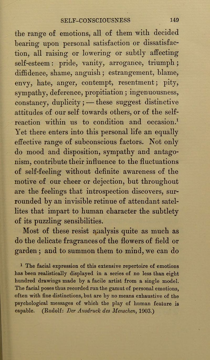 the range of emotions, all of them with decided bearing upon personal satisfaction or dissatisfac- tion, all raising or lowering or subtly affecting self-esteem: pride, vanity, arrogance, triumph; diffidence, shame, anguish; estrangement, blame, envy, hate, anger, contempt, resentment; pity, sympathy, deference, propitiation ; ingenuousness, constancy, duplicity; — these suggest distinctive attitudes of our self towards others, or of the self- reaction within us to condition and occasion.1 Yet there enters into this personal life an equally effective range of subconscious factors. Not only do mood and disposition, sympathy and antago- nism, contribute their influence to the fluctuations of self-feeling without definite awareness of the motive of our cheer or dejection, but throughout are the feelings that introspection discovers, sur- rounded by an invisible retinue of attendant satel- lites that impart to human character the subtlety of its puzzling sensibilities. Most of these resist analysis quite as much as do the delicate fragrances of the flowers of field or garden ; and to summon them to mind, we can do 1 The facial expression of this extensive repertoire of emotions has been realistically displayed in a series of no less than eight hundred drawings made by a facile artist from a single model. The facial poses thus recorded run the gamut of personal emotions, often with fine distinctions, but are by no means exhaustive of the psychological messages of which the play of human feature is capable. (Rudolf: Der Ausdruck des Menschen, 1903.)