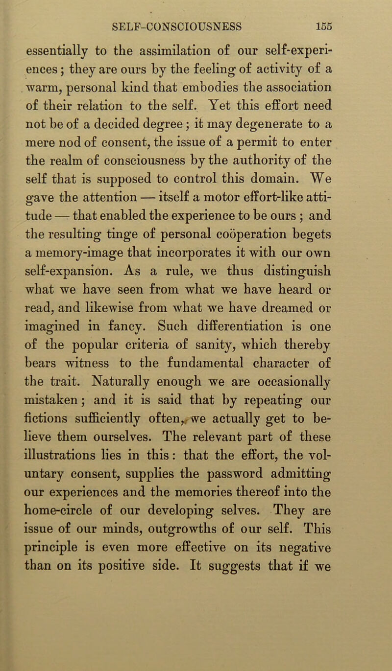 essentially to the assimilation of our self-experi- ences ; they are ours by the feeling of activity of a warm, personal kind that embodies the association of their relation to the self. Yet this effort need not be of a decided degree; it may degenerate to a mere nod of consent, the issue of a permit to enter the realm of consciousness by the authority of the self that is supposed to control this domain. We grave the attention — itself a motor effort-like atti- tude — that enabled the experience to be ours ; and the resulting tinge of personal cooperation begets a memory-image that incorporates it with our own self-expansion. As a rule, we thus distinguish what we have seen from what we have heard or read, and likewise from what we have dreamed or imagined in fancy. Such differentiation is one of the popular criteria of sanity, which thereby bears witness to the fundamental character of the trait. Naturally enough we are occasionally mistaken; and it is said that by repeating our fictions sufficiently often, we actually get to be- lieve them ourselves. The relevant part of these illustrations lies in this: that the effort, the vol- untary consent, supplies the password admitting our experiences and the memories thereof into the home-circle of our developing selves. They are issue of our minds, outgrowths of our self. This principle is even more effective on its negative than on its positive side. It suggests that if we