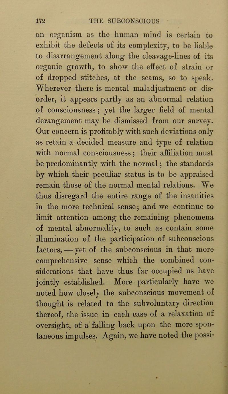 an organism as the human mind is certain to exhibit the defects of its complexity, to be liable to disarrangement along the cleavage-lines of its organic growth, to show the effect of strain or of dropped stitches, at the seams, so to speak. Wherever there is mental maladjustment or dis- order, it appears partly as an abnormal relation of consciousness; yet the larger field of mental derangement may be dismissed from our survey. Our concern is profitably with such deviations only as retain a decided measure and type of relation with normal consciousness; their affiliation must be predominantly with the normal; the standards by which their peculiar status is to be appraised remain those of the normal mental relations. We thus disregard the entire range of the insanities in the more technical sense; and we continue to limit attention among the remaining phenomena of mental abnormality, to such as contain some illumination of the participation of subconscious factors, — yet of the subconscious in that more comprehensive sense which the combined con- siderations that have thus far occupied us have jointly established. More particularly have we noted how closely the subconscious movement of thought is related to the subvoluntary direction thereof, the issue in each case of a relaxation of oversight, of a falling back upon the more spon- taneous impulses. Again, we have noted the possi-