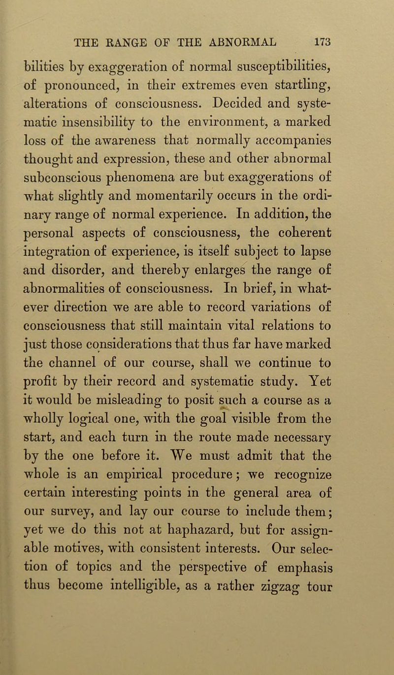 bilities by exaggeration o£ normal susceptibilities, of pronounced, in their extremes even startling, alterations of consciousness. Decided and syste- matic insensibility to the environment, a marked loss of the awareness that normally accompanies thought and expression, these and other abnormal subconscious phenomena are but exaggerations of what slightly and momentarily occurs in the ordi- nary range of normal experience. In addition, the personal aspects of consciousness, the coherent integration of experience, is itself subject to lapse and disorder, and thereby enlarges the range of abnormalities of consciousness. In brief, in what- ever direction we are able to record variations of consciousness that still maintain vital relations to just those considerations that thus far have marked the channel of our course, shall we continue to profit by their record and systematic study. Yet it would be misleading to posit such a course as a wholly logical one, with the goal visible from the start, and each turn in the route made necessary by the one before it. We must admit that the whole is an empirical procedure; we recognize certain interesting points in the general area of our survey, and lay our course to include them; yet we do this not at haphazard, but for assign- able motives, with consistent interests. Our selec- tion of topics and the perspective of emphasis thus become intelligible, as a rather zigzag tour