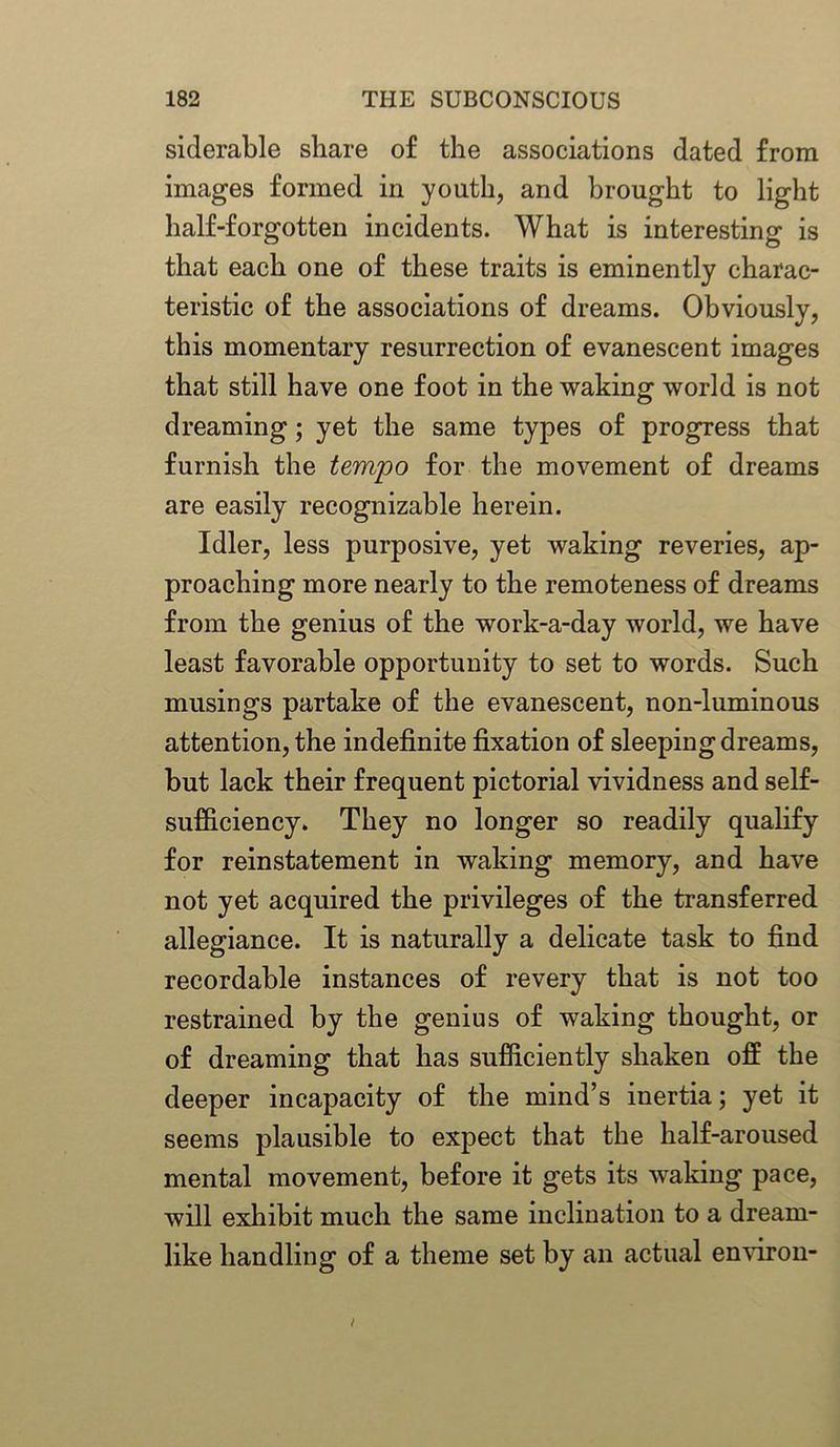 siderable share of the associations dated from images formed in youth, and brought to light half-forgotten incidents. What is interesting is that each one of these traits is eminently charac- teristic of the associations of dreams. Obviously, this momentary resurrection of evanescent images that still have one foot in the waking world is not dreaming; yet the same types of progress that furnish the tempo for the movement of dreams are easily recognizable herein. Idler, less purposive, yet waking reveries, ap- proaching more nearly to the remoteness of dreams from the genius of the work-a-day world, we have least favorable opportunity to set to words. Such musings partake of the evanescent, non-luminous attention, the indefinite fixation of sleeping dreams, but lack their frequent pictorial vividness and self- sufficiency. They no longer so readily qualify for reinstatement in waking memory, and have not yet acquired the privileges of the transferred allegiance. It is naturally a delicate task to find recordable instances of revery that is not too restrained by the genius of waking thought, or of dreaming that has sufficiently shaken off the deeper incapacity of the mind’s inertia; yet it seems plausible to expect that the half-aroused mental movement, before it gets its waking pace, will exhibit much the same inclination to a dream- like handling of a theme set by an actual environ-