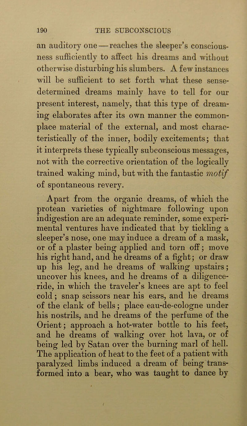 an auditory one — reaches the sleeper’s conscious- ness sufficiently to affect his dreams and without otherwise disturbing his slumbers. A few instances will be sufficient to set forth what these sense- determined dreams mainly have to tell for our present interest, namely, that this type of dream- ing elaborates after its own manner the common- place material of the external, and most charac- teristically of the inner, bodily excitements; that it interprets these typically subconscious messages, not with the corrective orientation of the logically trained waking mind, but with the fantastic motif of spontaneous revery. Apart from the organic dreams, of which the protean varieties of nightmare following upon indigestion are an adequate reminder, some experi- mental ventures have indicated that by tickling a sleeper’s nose, one may induce a dream of a mask, or of a plaster being applied and torn off; move his right hand, and he dreams of a fight; or draw up his leg, and he dreams of walking upstairs; uncover his knees, and he dreams of a diligence- ride, in which the traveler’s knees are apt to feel cold; snap scissors near his ears, and he dreams of the clank of bells; place eau-de-cologne under his nostrils, and he dreams of the perfume of the Orient; approach a hot-water bottle to his feet, and he dreams of walking over hot lava, or of being led by Satan over the burning marl of hell. The application of heat to the feet of a patient with paralyzed limbs induced a dream of being trans- formed into a bear, who was taught to dance by